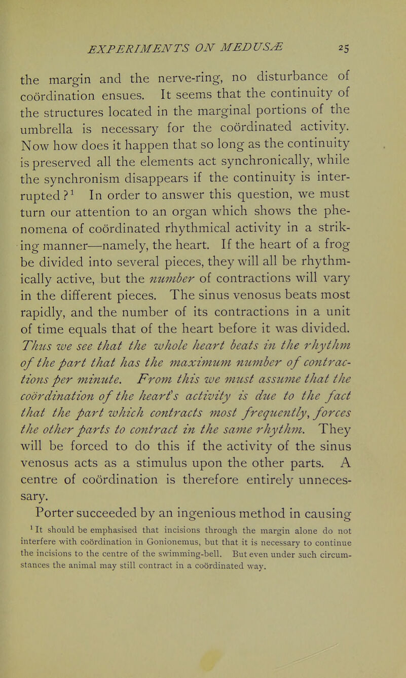 the margin and the nerve-ring, no disturbance of coordination ensues. It seems that the continuity of the structures located in the marginal portions of the umbrella is necessary for the coordinated activity. Now how does it happen that so long as the continuity is preserved all the elements act synchronically, while the synchronism disappears if the continuity is inter- rupted?^ In order to answer this question, we must turn our attention to an organ which shows the phe- nomena of coordinated rhythmical activity in a strik- ing manner—namely, the heart. If the heart of a frog be divided into several pieces, they will all be rhythm- ically active, but the number of contractions will vary in the different pieces. The sinus venosus beats most rapidly, and the number of its contractions in a unit of time equals that of the heart before it was divided. Thus we see that the whole heart beats in the rhythm of the part that has the maximum number of contrac- tions per minute. From this we must assume that the coordination of the heart's activity is due to the fact that the part which contracts most freqtiently, forces the other parts to contract in the same rhythm. They will be forced to do this if the activity of the sinus venosus acts as a stimulus upon the other parts. A centre of coordination is therefore entirely unneces- sary. Porter succeeded by an ingenious method in causing ' It should be emphasised that incisions through the margin alone do not interfere with coSrdination in Gonionemus, but that it is necessary to continue the incisions to the centre of the swimming-bell. But even under such circum- stances the animal may still contract in a coordinated way.