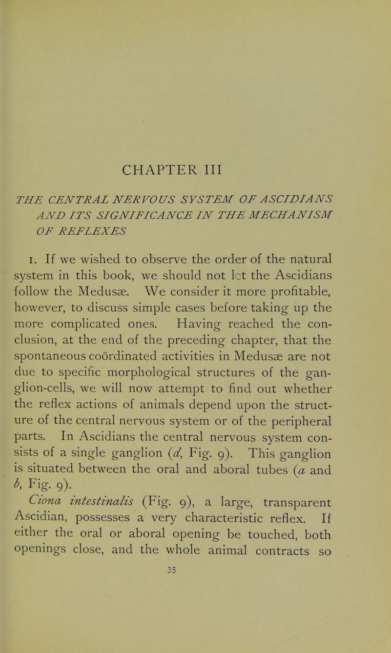 CHAPTER III THE CENTRAL NERVOUS SYSTEM OF ASCIDIANS AND ITS SIGNIFICANCE IN THE MECHANISM OF REFLEXES I. If we wished to observe the order of the natural system in this book, we should not let the Ascidians follow the Medusae. We consider it more profitable, however, to discuss simple cases before taking up the more complicated ones. Having reached the con- clusion, at the end of the preceding chapter, that the spontaneous coordinated activities in Medusae are not due to specific morphological structures of the gan- glion-cells, we will now attempt to find out whether the reflex actions of animals depend upon the struct- ure of the central nervous system or of the peripheral parts. In Ascidians the central nervous system con- sists of a single ganglion {d, Fig. 9). This ganglion is situated between the oral and aboral tubes (a and b, Fig. 9). Ciona intestinalis (Fig. 9), a large, transparent Ascidian, possesses a very characteristic reflex. If either the oral or aboral opening be touched, both openings close, and the whole animal contracts so