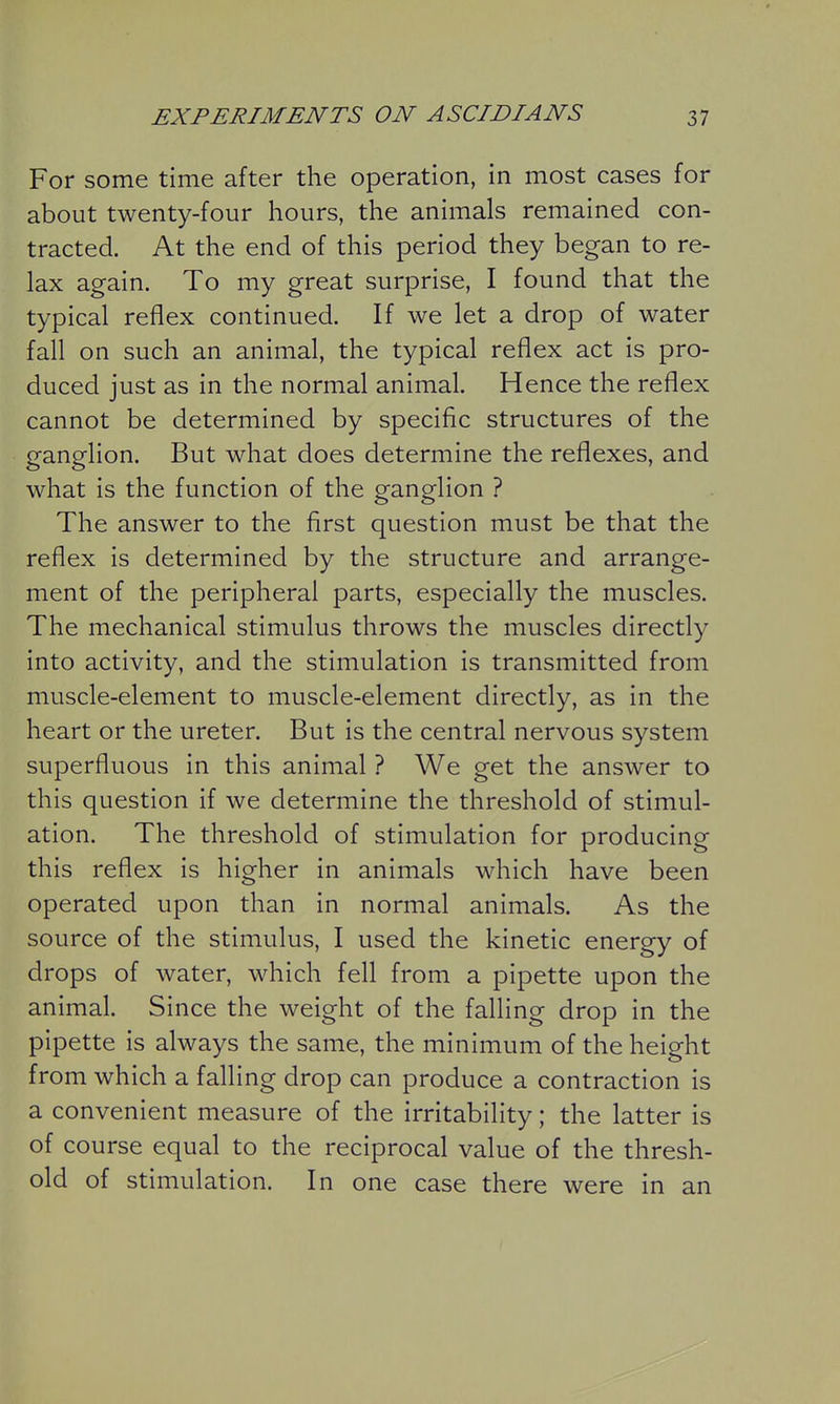 For some time after the operation, in most cases for about twenty-four hours, the animals remained con- tracted. At the end of this period they began to re- lax again. To my great surprise, I found that the typical reflex continued. If we let a drop of water fall on such an animal, the typical reflex act is pro- duced just as in the normal animal. Hence the reflex cannot be determined by specific structures of the ganglion. But what does determine the reflexes, and what is the function of the ganglion ? The answer to the first question must be that the reflex is determined by the structure and arrange- ment of the peripheral parts, especially the muscles. The mechanical stimulus throws the muscles directly into activity, and the stimulation is transmitted from muscle-element to muscle-element directly, as in the heart or the ureter. But is the central nervous system superfluous in this animal ? We get the answer to this question if we determine the threshold of stimul- ation. The threshold of stimulation for producing this reflex is higher in animals which have been operated upon than in normal animals. As the source of the stimulus, I used the kinetic energy of drops of water, which fell from a pipette upon the animal. Since the weight of the falling drop in the pipette is always the same, the minimum of the height from which a falling drop can produce a contraction is a convenient measure of the irritability; the latter is of course equal to the reciprocal value of the thresh- old of stimulation. In one case there were in an