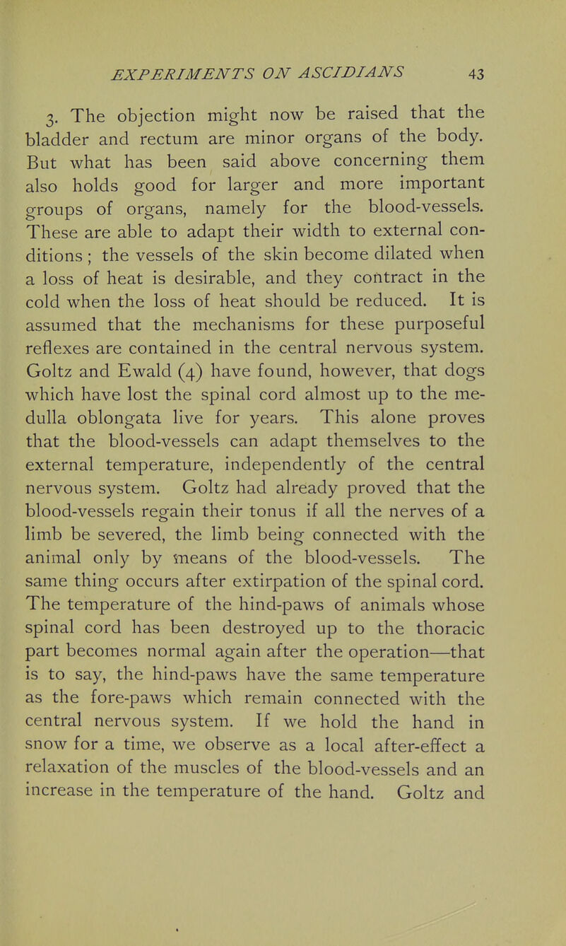 3. The objection might now be raised that the bladder and rectum are minor organs of the body. But what has been said above concerning them also holds good for larger and more important groups of organs, namely for the blood-vessels. These are able to adapt their width to external con- ditions ; the vessels of the skin become dilated when a loss of heat is desirable, and they contract in the cold when the loss of heat should be reduced. It is assumed that the mechanisms for these purposeful reflexes are contained in the central nervous system. Goltz and Ewalcl (4) have found, however, that dogs which have lost the spinal cord almost up to the me- dulla oblongata live for years. This alone proves that the blood-vessels can adapt themselves to the external temperature, independently of the central nervous system. Goltz had already proved that the blood-vessels regain their tonus if all the nerves of a limb be severed, the limb being connected with the animal only by means of the blood-vessels. The same thing occurs after extirpation of the spinal cord. The temperature of the hind-paws of animals whose spinal cord has been destroyed up to the thoracic part becomes normal again after the operation—that is to say, the hind-paws have the same temperature as the fore-paws which remain connected with the central nervous system. If we hold the hand in snow for a time, we observe as a local after-effect a relaxation of the muscles of the blood-vessels and an increase in the temperature of the hand. Goltz and