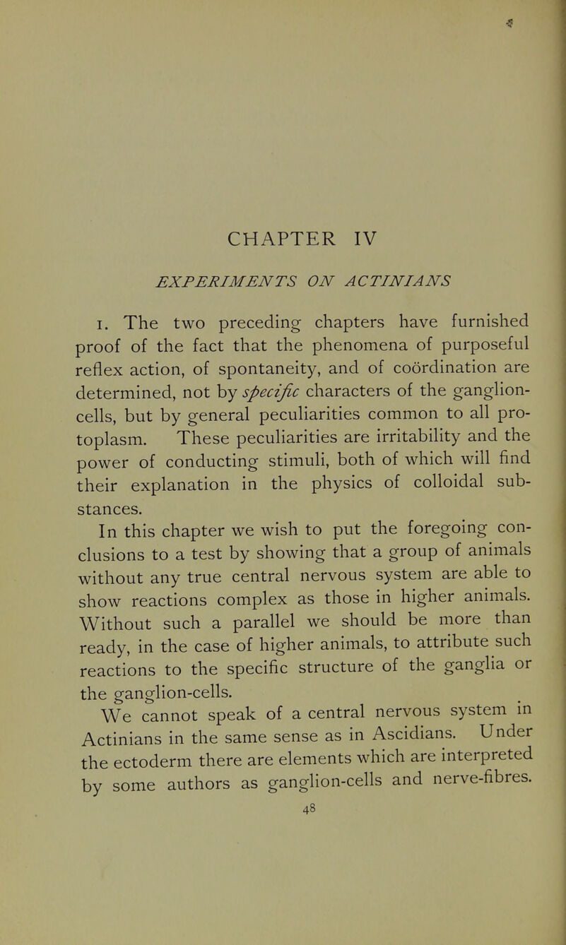 CHAPTER IV EXPERIMENTS ON ACTINIANS I. The two preceding chapters have furnished proof of the fact that the phenomena of purposeful reflex action, of spontaneity, and of coordination are determined, not by specific characters of the ganglion- cells, but by general peculiarities common to all pro- toplasm. These peculiarities are irritability and the power of conducting stimuli, both of which will find their explanation in the physics of colloidal sub- stances. In this chapter we wish to put the foregoing con- clusions to a test by showing that a group of animals without any true central nervous system are able to show reactions complex as those in higher animals. Without such a parallel we should be more than ready, in the case of higher animals, to attribute such reactions to the specific structure of the ganglia or the ganglion-cells. We cannot speak of a central nervous system in Actinians in the same sense as in Ascidians. Under the ectoderm there are elements which are interpreted by some authors as ganglion-cells and nerve-fibres.