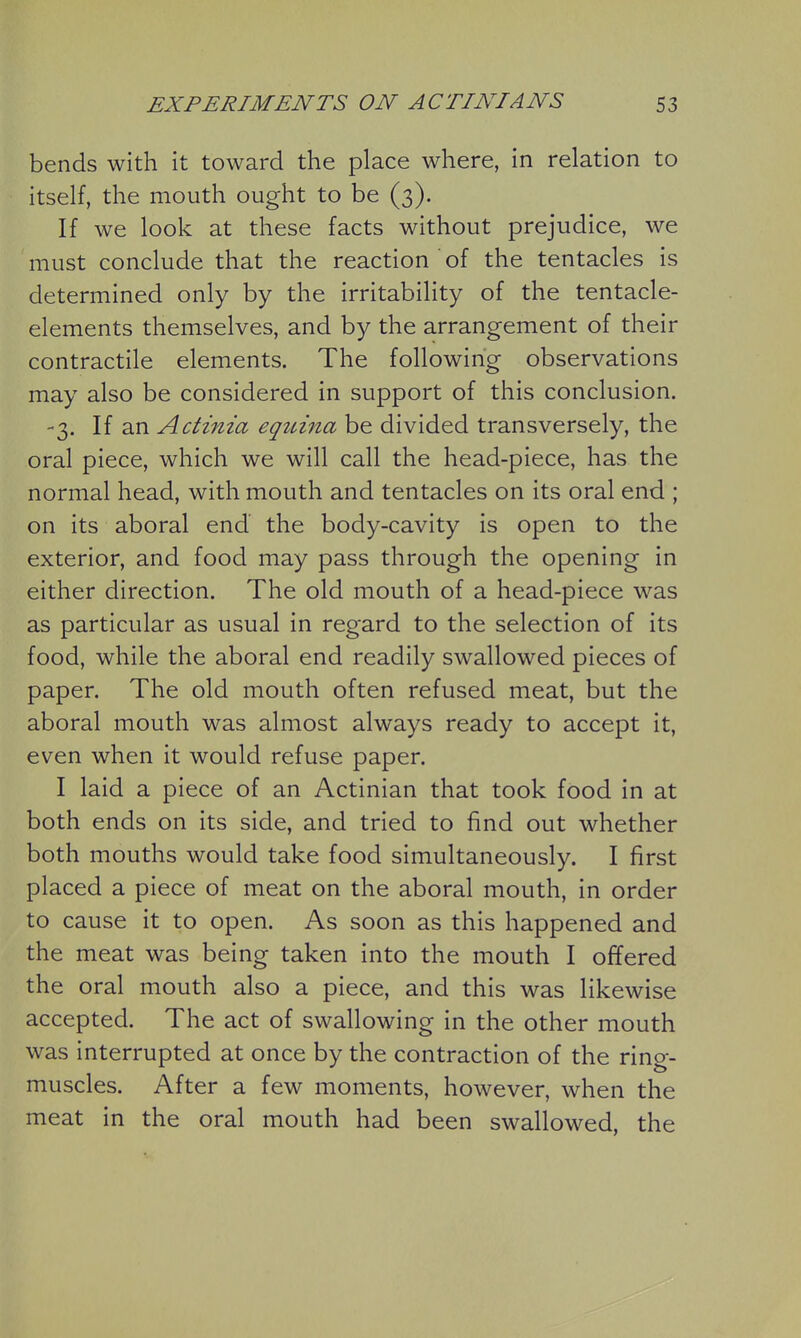 bends with it toward the place where, in relation to itself, the mouth ought to be (3). If we look at these facts without prejudice, we must conclude that the reaction of the tentacles is determined only by the irritability of the tentacle- elements themselves, and by the arrangement of their contractile elements. The following observations may also be considered in support of this conclusion. -3. If an Actinia eqit-ina be divided transversely, the oral piece, which we will call the head-piece, has the normal head, with mouth and tentacles on its oral end ; on its aboral end the body-cavity is open to the exterior, and food may pass through the opening in either direction. The old mouth of a head-piece was as particular as usual in regard to the selection of its food, while the aboral end readily swallowed pieces of paper. The old mouth often refused meat, but the aboral mouth was almost always ready to accept it, even when it would refuse paper. I laid a piece of an Actinian that took food in at both ends on its side, and tried to find out whether both mouths would take food simultaneously. I first placed a piece of meat on the aboral mouth, in order to cause it to open. As soon as this happened and the meat was being taken into the mouth I offered the oral mouth also a piece, and this was likewise accepted. The act of swallowing in the other mouth was interrupted at once by the contraction of the ring- muscles. After a few moments, however, when the meat in the oral mouth had been swallowed, the