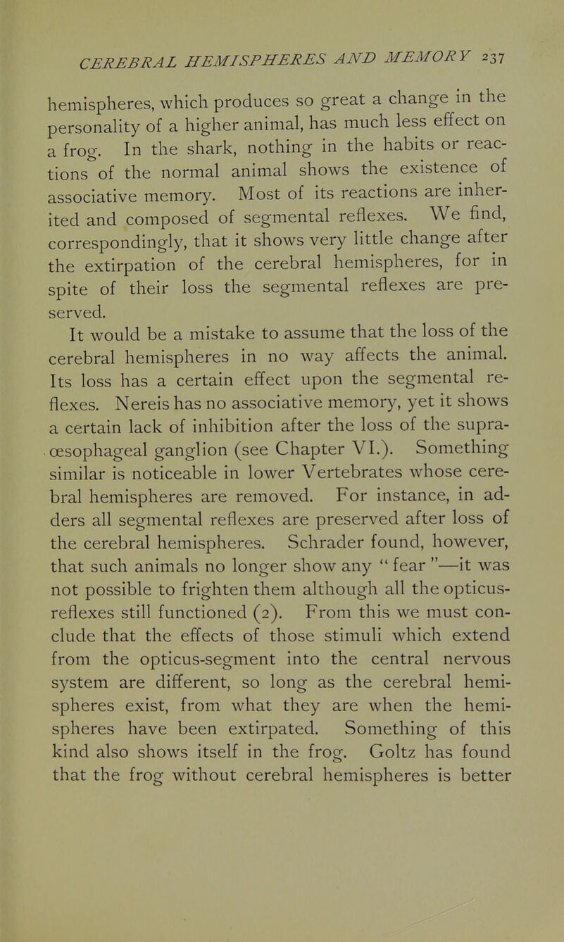 hemispheres, which produces so great a change in the personahty of a higher animal, has much less effect on a frog. In the shark, nothing in the habits or reac- tions of the normal animal shows the existence of associative memory. Most of its reactions are inher- ited and composed of segmental reflexes. We find, correspondingly, that it shows very little change after the extirpation of the cerebral hemispheres, for in spite of their loss the segmental reflexes are pre- served. It would be a mistake to assume that the loss of the cerebral hemispheres in no way affects the animal. Its loss has a certain effect upon the segmental re- flexes. Nereis has no associative memory, yet it shows a certain lack of inhibition after the loss of the supra- cesophageal ganglion (see Chapter VI.). Something similar is noticeable in lower Vertebrates whose cere- bral hemispheres are removed. For instance, in ad- ders all segmental reflexes are preserved after loss of the cerebral hemispheres. Schrader found, however, that such animals no longer show any  fear —it was not possible to frighten them although all the opticus- reflexes still functioned (2). From this we must con- clude that the effects of those stimuli which extend from the opticus-segment into the central nervous system are different, so long as the cerebral hemi- spheres exist, from what they are when the hemi- spheres have been extirpated. Something of this kind also shows itself in the frog. Goltz has found that the frog without cerebral hemispheres is better