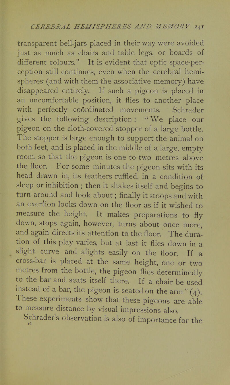 transparent bell-jars placed in their way were avoided just as much as chairs and table legs, or boards of different colours. It is evident that optic space-per- ception still continues, even when the cerebral hemi- spheres (and with them the associative memory) have disappeared entirely. If such a pigeon is placed in an uncomfortable position, it flies to another place with perfectly coordinated movements. Schrader gives the following description :  We place our pigeon on the cloth-covered stopper of a large bottle. The stopper is large enough to support the animal on both feet, and is placed in the middle of a large, empty room, so that the pigeon is one to two metres above the floor. For some minutes the pigeon sits with its head drawn in, its feathers ruffled, in a condition of sleep or inhibition ; then it shakes itself and begins to turn around and look about; finally it stoops and with an exerfion looks down on the floor as if it wished to measure the height. It makes preparations to fly down, stops again, however, turns about once more, and again directs its attention to the floor. The dura- tion of this play varies, but at last it flies down in a slight curve and alights easily on the floor. If a cross-bar is placed at the same height, one or two metres from the bottle, the pigeon flies determinedly to the bar and seats itself there. If a qhair be used instead of a bar, the pigeon is seated on the arm  (4). These experiments show that these pigeons are able to measure distance by visual impressions also. Schrader's observation is also of importance for the