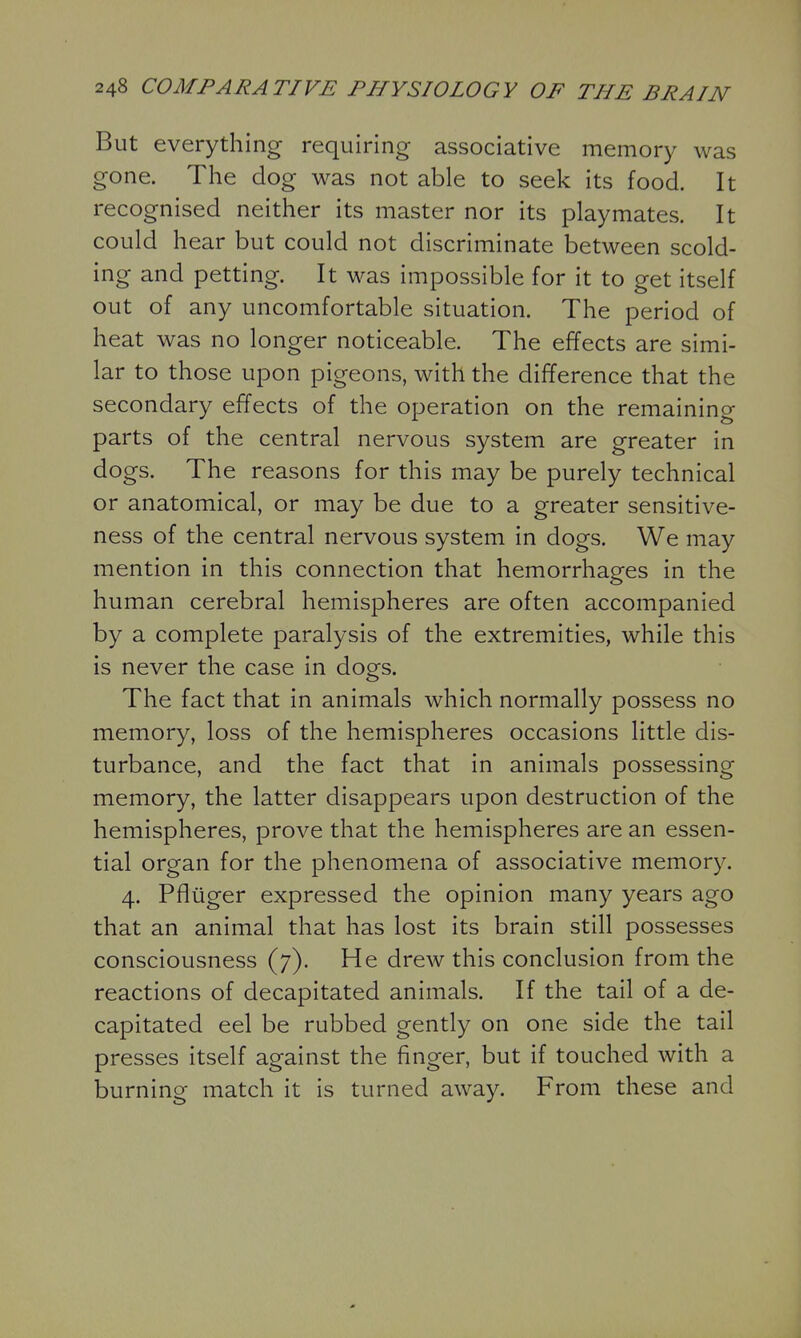 But everything requiring associative memory was gone. The dog was not able to seek its food. It recognised neither its master nor its playmates. It could hear but could not discriminate between scold- ing and petting. It was impossible for it to get itself out of any uncomfortable situation. The period of heat was no longer noticeable. The effects are simi- lar to those upon pigeons, with the difference that the secondary effects of the operation on the remaining parts of the central nervous system are greater in dogs. The reasons for this may be purely technical or anatomical, or may be due to a greater sensitive- ness of the central nervous system in dogs. We may mention in this connection that hemorrhages in the human cerebral hemispheres are often accompanied by a complete paralysis of the extremities, while this is never the case in dogs. The fact that in animals which normally possess no memory, loss of the hemispheres occasions little dis- turbance, and the fact that in animals possessing memory, the latter disappears upon destruction of the hemispheres, prove that the hemispheres are an essen- tial organ for the phenomena of associative memory. 4. Pfliiger expressed the opinion many years ago that an animal that has lost its brain still possesses consciousness (7). He drew this conclusion from the reactions of decapitated animals. If the tail of a de- capitated eel be rubbed gently on one side the tail presses itself against the finger, but if touched with a burning match it is turned away. From these and