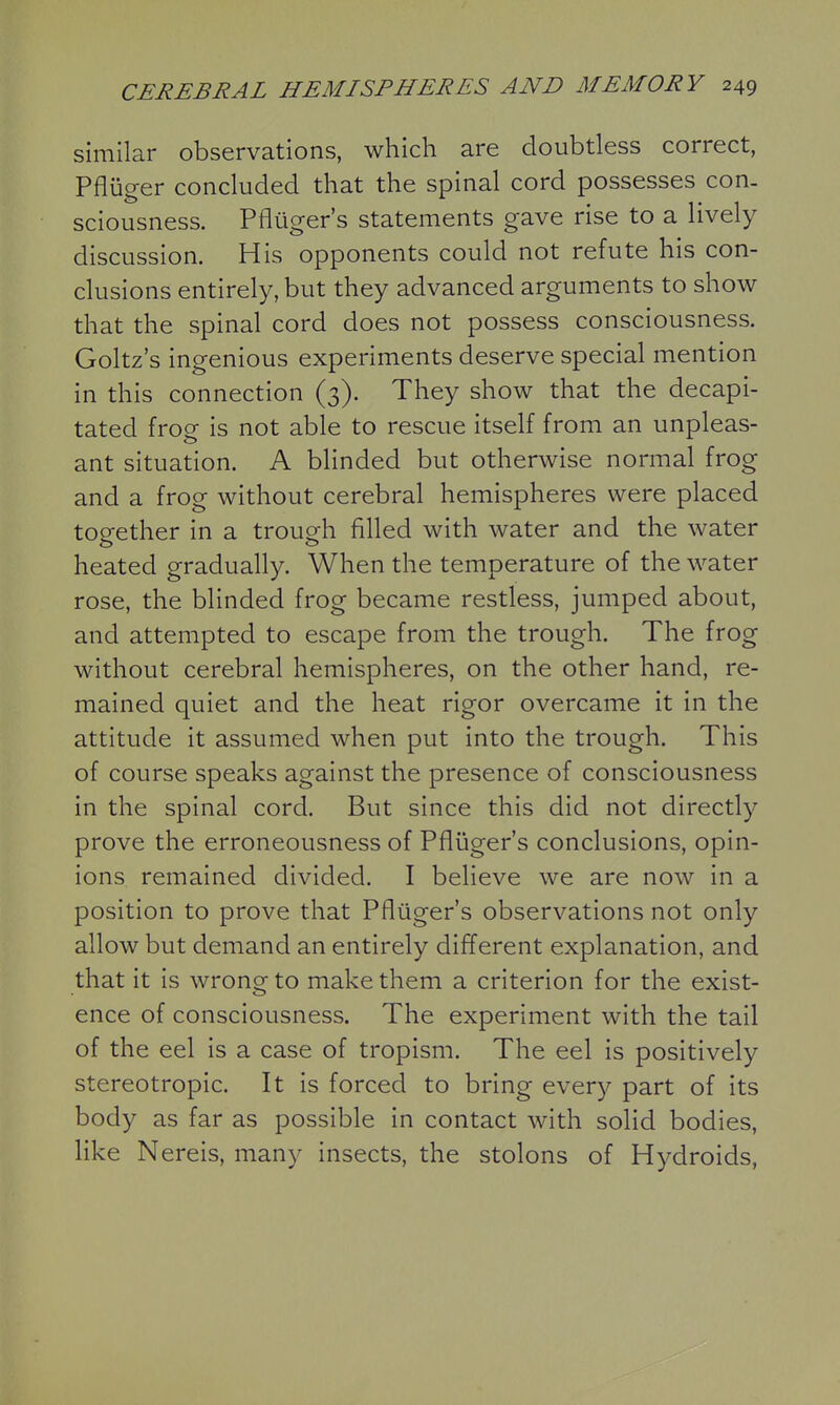 similar observations, which are doubtless correct, Pfliiger concluded that the spinal cord possesses con- sciousness. Pfliiger's statements gave rise to a lively discussion. His opponents could not refute his con- clusions entirely, but they advanced arguments to show that the spinal cord does not possess consciousness. Goltz's ingenious experiments deserve special mention in this connection (3). They show that the decapi- tated froe is not able to rescue itself from an unpleas- ant situation. A blinded but otherwise normal frog and a frog without cerebral hemispheres were placed together in a trough filled with water and the water heated gradually. When the temperature of the water rose, the blinded frog became restless, jumped about, and attempted to escape from the trough. The frog without cerebral hemispheres, on the other hand, re- mained quiet and the heat rigor overcame it in the attitude it assumed when put into the trough. This of course speaks against the presence of consciousness in the spinal cord. But since this did not directly prove the erroneousness of Pfliiger's conclusions, opin- ions remained divided. I believe we are now in a position to prove that Pfliiger's observations not only allow but demand an entirely different explanation, and that it is wrong to make them a criterion for the exist- ence of consciousness. The experiment with the tail of the eel is a case of tropism. The eel is positively stereotropic. It is forced to bring every part of its body as far as possible in contact with solid bodies, like Nereis, many insects, the stolons of Hydroids,