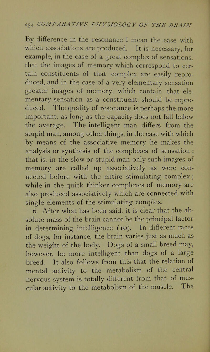 By difference in the resonance I mean the ease with which associations are produced. It is necessary, for example, in the case of a great complex of sensations, that the images of memory which correspond to cer- tain constituents of that complex are easily repro- duced, and in the case of a very elementary sensation greater images of memory, which contain that ele- mentary sensation as a constituent, should be repro- duced. The quality of resonance is perhaps the more important, as long as the capacity does not fall below the average. The intelligent man differs from the stupid man, among other things, in the ease with which by means of the associative memory he makes the analysis or synthesis of the complexes of sensation : that is, in the slow or stupid man only such images of memory are called up associatively as were con- nected before with the entire stimulating complex ; while in the quick thinker complexes of memory are also produced associatively which are connected with single elements of the stimulating complex. 6. After what has been said, it is clear that the ab- solute mass of the brain cannot be the principal factor in determining intelligence (lo). In different races of dogs, for instance, the brain varies just as much as the weight of the body. Dogs of a small breed may, however, be more intelligent than dogs of a large breed. It also follows from this that the relation of mental activity to the metabolism of the central nervous system is totally different from that of mus- cular activity to the metabolism of the muscle. The