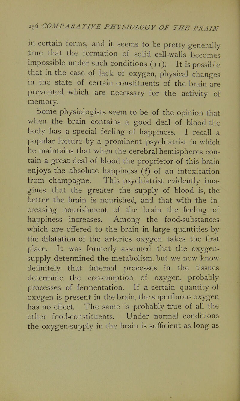 in certain forms, and it seems to be pretty generally true that the formation of solid cell-walls becomes impossible under such conditions (ii). It is possible that in the case of lack of oxygen, physical changes in the state of certain constituents of the brain are prevented which are necessary for the activity of memory. Some physiologists seem to be of the opinion that when the brain contains a good deal of blood the body has a special feeling of happiness. I recall a popular lecture by a prominent psychiatrist in which he maintains that when the cerebral hemispheres con- tain a great deal of blood the proprietor of this brain enjoys the absolute happiness (?) of an intoxication from champagne. This psychiatrist evidently ima- gines that the greater the supply of blood is, the better the brain is nourished, and that with the in- creasing nourishment of the brain the feeling of happiness increases. Among the food-substances which are offered to the brain in large quantities by the dilatation of the arteries oxygen takes the first place. It was formerly assumed that the oxygen- supply determined the metabolism, but we now know definitely that internal processes in the tissues determine the consumption of oxygen, probably processes of fermentation. If a certain quantity of oxygen is present in the brain, the superfluous oxygen has no effect. The same is probably true of all the other food-constituents. Under normal conditions the oxygen-supply in the brain is sufficient as long as