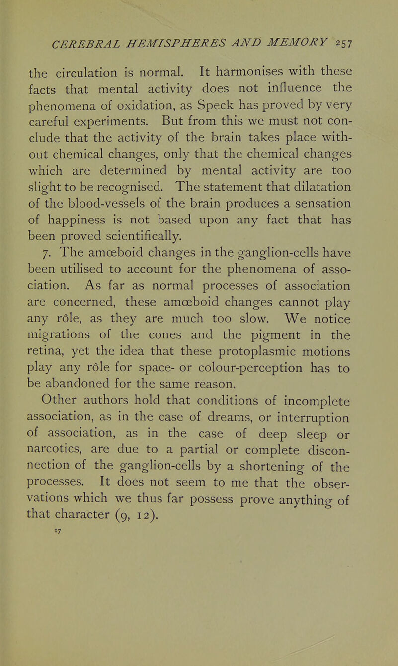 the circulation is normal. It harmonises with these facts that mental activity does not influence the phenomena of oxidation, as Speck has proved by very careful experiments. But from this we must not con- clude that the activity of the brain takes place with- out chemical changes, only that the chemical changes which are determined by mental activity are too slight to be recognised. The statement that dilatation of the blood-vessels of the brain produces a sensation of happiness is not based upon any fact that has been proved scientifically. 7. The amoeboid changes in the ganglion-cells have been utilised to account for the phenomena of asso- ciation. As far as normal processes of association are concerned, these amoeboid changes cannot play any role, as they are much too slow. We notice migrations of the cones and the pigment in the retina, yet the idea that these protoplasmic motions play any role for space- or colour-perception has to be abandoned for the same reason. Other authors hold that conditions of incomplete association, as in the case of dreams, or interruption of association, as in the case of deep sleep or narcotics, are due to a partial or complete discon- nection of the ganglion-cells by a shortening of the processes. It does not seem to me that the obser- vations which we thus far possess prove anything of that character (9, 12). 17