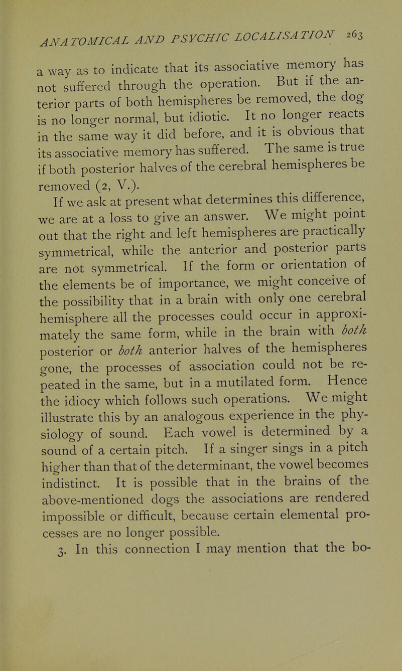 a way as to indicate that its associative memory has not suffered through the operation. But if the an- terior parts of both hemispheres be removed, the dog is no longer normal, but idiotic. It no longer reacts in the same way it did before, and it is obvious that its associative memory has suffered. The same is true if both posterior halves of the cerebral hemispheres be removed (2, V.). If we ask at present what determines this difference, we are at a loss to give an answer. We might point out that the right and left hemispheres are practically symmetrical, while the anterior and posterior^ parts are not symmetrical. If the form or orientation of the elements be of importance, we might conceive of the possibility that in a brain with only one cerebral hemisphere all the processes could occur in approxi- mately the same form, while in the brain with both posterior or both anterior halves of the hemispheres gone, the processes of association could not be re- peated in the same, but in a mutilated form. Hence the idiocy which follows such operations. We might illustrate this by an analogous experience in the phy- siology of sound. Each vowel is determined by a sound of a certain pitch. If a singer sings in a pitch higher than that of the determinant, the vowel becomes indistinct. It is possible that in the brains of the above-mentioned dogs the associations are rendered impossible or difficult, because certain elemental pro- cesses are no longer possible. J. In this connection I may mention that the bo-