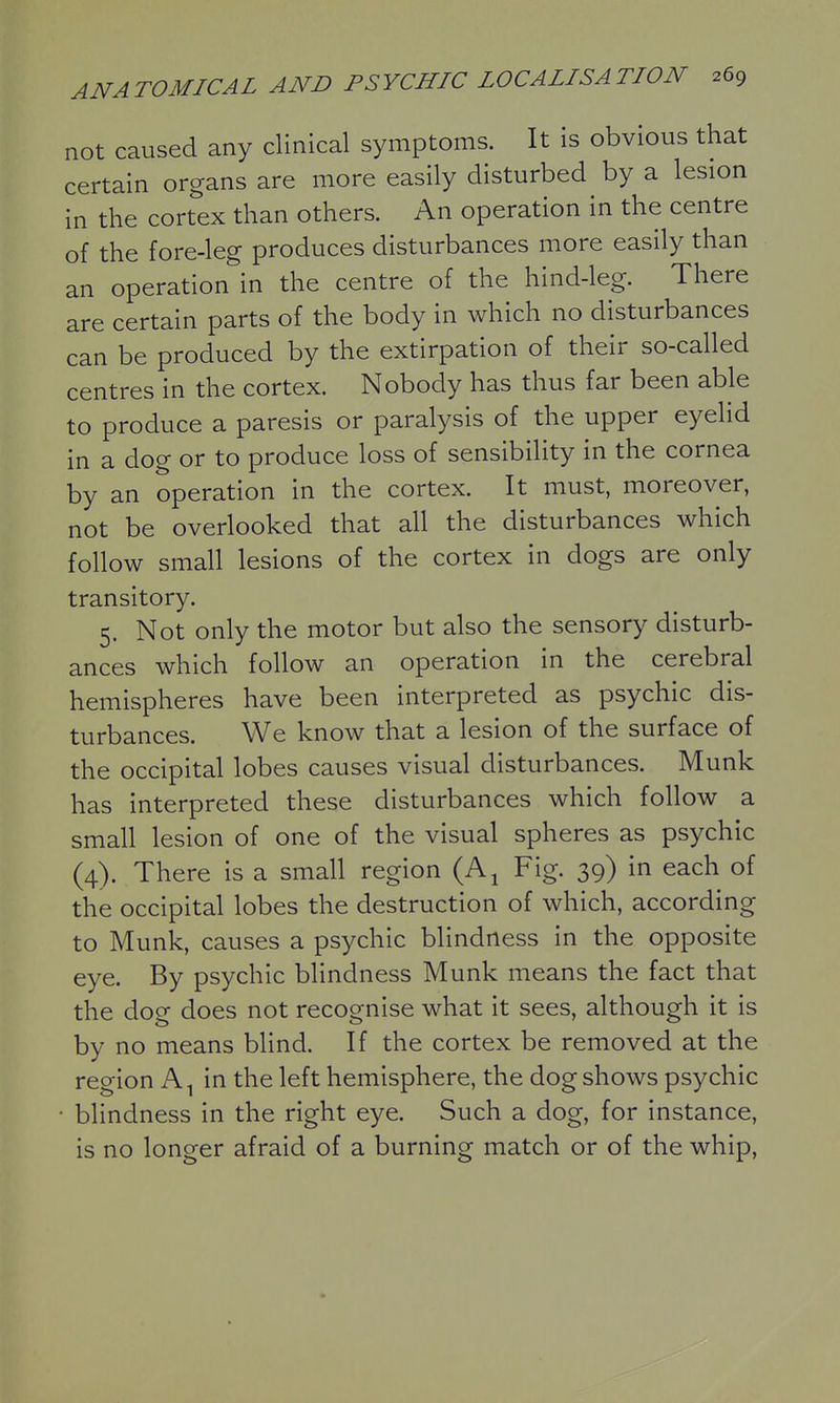 not caused any clinical symptoms. It is obvious that certain organs are more easily disturbed by a lesion in the cortex than others. An operation in the centre of the fore-leg produces disturbances more easily than an operation in the centre of the hind-leg. There are certain parts of the body in which no disturbances can be produced by the extirpation of their so-called centres in the cortex. Nobody has thus far been able to produce a paresis or paralysis of the upper eyelid in a dog or to produce loss of sensibility in the cornea by an operation in the cortex. It must, moreover, not be overlooked that all the disturbances which follow small lesions of the cortex in dogs are only transitory. 5. Not only the motor but also the sensory disturb- ances which follow an operation in the cerebral hemispheres have been interpreted as psychic dis- turbances. We know that a lesion of the surface of the occipital lobes causes visual disturbances. Munk has interpreted these disturbances which follow a small lesion of one of the visual spheres as psychic (4). There is a small region (A^ Fig. 39) in each of the occipital lobes the destruction of which, according to Munk, causes a psychic blindness in the opposite eye. By psychic blindness Munk means the fact that the dog does not recognise what it sees, although it is by no means blind. If the cortex be removed at the region A^ in the left hemisphere, the dog shows psychic • blindness in the right eye. Such a dog, for instance, is no longer afraid of a burning match or of the whip.