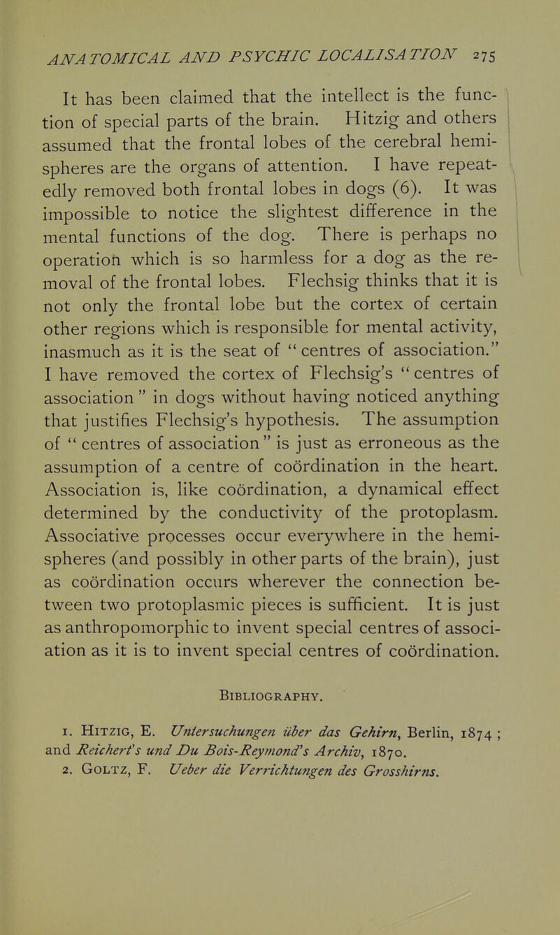 It has been claimed that the intellect is the func- tion of special parts of the brain. Hitzig and others assumed that the frontal lobes of the cerebral hemi- spheres are the organs of attention. I have repeat- edly removed both frontal lobes in dogs (6). It was impossible to notice the slightest difference in the mental functions of the dog. There is perhaps no operation which is so harmless for a dog as the re- 1 moval of the frontal lobes. Flechsig thinks that it is not only the frontal lobe but the cortex of certain other regions which is responsible for mental activity, inasmuch as it is the seat of centres of association. I have removed the cortex of Flechsig's  centres of association  in dogs without having noticed anything that justifies Flechsig's hypothesis. The assumption of centres of association is just as erroneous as the assumption of a centre of coordination in the heart. Association is, like coordination, a dynamical effect determined by the conductivity of the protoplasm. Associative processes occur everywhere in the hemi- spheres (and possibly in other parts of the brain), just as coordination occurs wherever the connection be- tween two protoplasmic pieces is sufficient. It is just as anthropomorphic to invent special centres of associ- ation as it is to invent special centres of coordination. Bibliography. 1. Hitzig, E. Uniersuchungen iiber das Gehirn, Berlin, 1874 ; and Reicherfs und Du Bois-Reymond's Archiv, 1870. 2. GOLTZ, F. Ueber die Verrichtungen des Grosshirns.