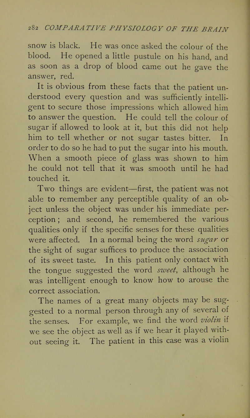 snow is black. He was once asked the colour of the blood. He opened a little pustule on his hand, and as soon as a drop of blood came out he gave the answer, red. It is obvious from these facts that the patient un- derstood every question and was sufficiently intelli- gent to secure those impressions which allowed him to answer the question. He could tell the colour of sugar if allowed to look at it, but this did not help him to tell whether or not sugar tastes bitter. In order to do so he had to put the sugar into his mouth. When a smooth piece of glass was shown to him he could not tell that it was smooth until he had touched it. Two things are evident—first, the patient was not able to remember any perceptible quality of an ob- ject unless the object was under his immediate per- ception ; and second, he remembered the various qualities only if the specific senses for these qualities were affected. In a normal being the word sugar or the sight of sugar suffices to produce the association of its sweet taste. In this patient only contact with the tongue suggested the word sweet, although he was intelligent enough to know how to arouse the correct association. The names of a great many objects may be sug- gested to a normal person through any of several of the senses. For example, we find the word violin if we see the object as well as if we hear it played with- out seeing it. The patient in this case was a violin 9