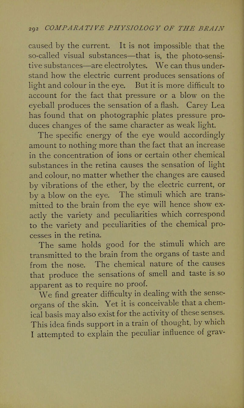 caused by the current. It is not impossible that the so-called visual substances—that is, the photo-sensi- tive substances—are electrolytes. We can thus under- stand how the electric current produces sensations of light and colour in the eye. But it is more difficult to account for the fact that pressure or a blow on the eyeball produces the sensation of a flash. Carey Lea has found that on photographic plates pressure pro- duces changes of the same character as weak light. The specific energy of the eye would accordingly amount to nothing more than the fact that an increase in the concentration of ions or certain other chemical substances in the retina causes the sensation of light and colour, no matter whether the changes are caused by vibrations of the ether, by the electric current, or by a blow on the eye. The stimuli which are trans- mitted to the brain from the eye will hence show ex- actly the variety and peculiarities which correspond to the variety and peculiarities of the chemical pro- cesses in the retina. The same holds good for the stimuli which are transmitted to the brain from the organs of taste and from the nose. The chemical nature of the causes that produce the sensations of smell and taste is so apparent as to require no proof. We find greater difficulty in dealing with the sense- organs of the skin. Yet it is conceivable that a chem- ical basis may also exist for the activity of these senses. This idea finds support in a train of thought, by which I attempted to explain the peculiar influence of grav-