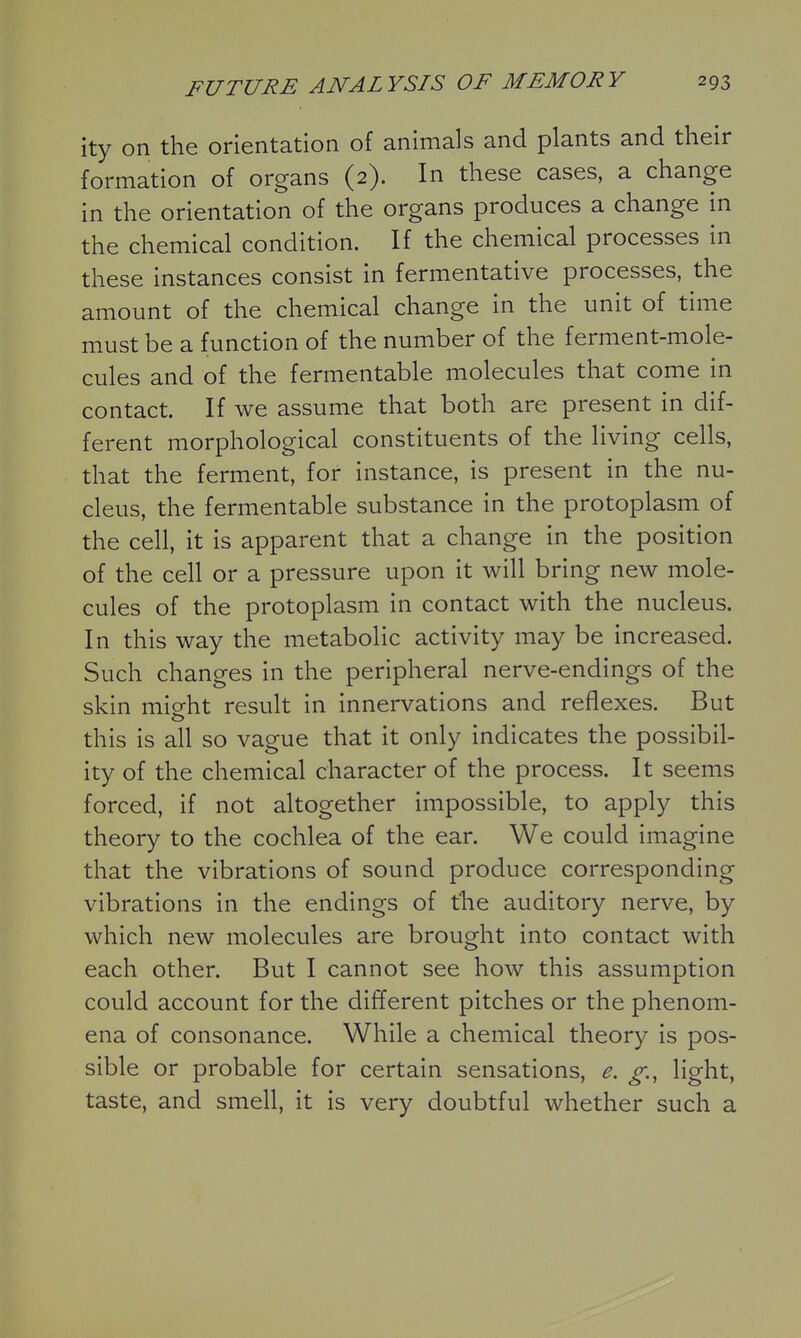 ity on the orientation of animals and plants and their formation of organs (2). In these cases, a change in the orientation of the organs produces a change in the chemical condition. If the chemical processes in these instances consist in fermentative processes, the amount of the chemical change in the unit of time must be a function of the number of the ferment-mole- cules and of the fermentable molecules that come in contact. If we assume that both are present in dif- ferent morphological constituents of the living cells, that the ferment, for instance, is present in the nu- cleus, the fermentable substance in the protoplasm of the cell, it is apparent that a change in the position of the cell or a pressure upon it will bring new mole- cules of the protoplasm in contact with the nucleus. In this way the metabolic activity may be increased. Such changes in the peripheral nerve-endings of the skin mieht result in innervations and reflexes. But o this is all so vague that it only indicates the possibil- ity of the chemical character of the process. It seems forced, if not altogether impossible, to apply this theory to the cochlea of the ear. We could imagine that the vibrations of sound produce corresponding vibrations in the endings of the auditory nerve, by which new molecules are brought into contact with each other. But I cannot see how this assumption could account for the different pitches or the phenom- ena of consonance. While a chemical theory is pos- sible or probable for certain sensations, e. g., light, taste, and smell, it is very doubtful whether such a