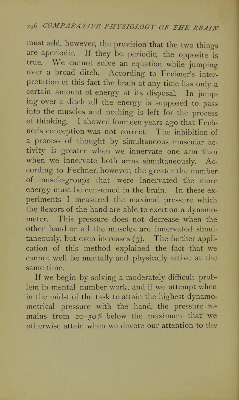 must add, however, the provision' that the two things are aperiodic. If they be periodic, the opposite is true. We cannot solve an equation while jumping- over a broad ditch. According to Fechner's inter- pretation of this fact the brain at any time has only a certain amount of energy at its disposal. In jump- ing over a ditch all the energy is supposed to pass into the muscles and nothing is left for the process of thinking. I showed fourteen years ago that Fech- ner's conception was not correct. The inhibition of a process of thought by simultaneous muscular ac- tivity is greater when we innervate one arm than when we innervate both arms simultaneously. Ac- cording to Fechner, however, the greater the number of muscle-groups that were innervated the more energy must be consumed in the brain. In these ex- periments I measured the maximal pressure which the flexors of the hand are able to exert on a dynamo- meter. This pressure does not decrease when the other hand or all the muscles are innervated simul- taneously, but even increases (3). The further appli- cation of this method explained the fact that we cannot well be mentally and physically active at the same time. If we begin by solving a moderately difficult prob- lem in mental number work, and if we attempt when in the midst of the task to attain the highest dynamo- metrical pressure with the hand, the pressure re- mains from 20-30^ below the maximum that we otherwise attain when we devote our attention to the