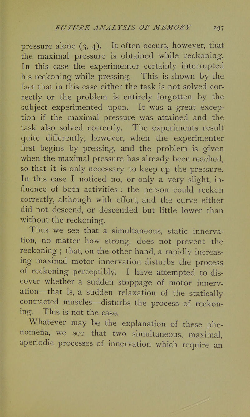 pressure alone (3, 4). It often occurs, however, that the maximal pressure is obtained while reckoning. In this case the experimenter certainly interrupted his reckoning while pressing. This is shown by the fact that in this case either the task is not solved cor- rectly or the problem is entirely forgotten by the subject experimented upon. It was a great excep- tion if the maximal pressure was attained and the task also solved correctly. The experiments result quite differently, however, when the experimenter first begins by pressing, and the problem is given when the maximal pressure has already been reached, so that it is only necessary to keep up the pressure. In this case I noticed no, or only a very slight, in- fluence of both activities : the person could reckon correctly, although with effort, and the curve either did not descend, or descended but little lower than without the reckonine. Thus we see that a simultaneous, static innerva- tion, no matter how strong, does not prevent the reckoning ; that, on the other hand, a rapidly increas- ing maximal motor innervation disturbs the process of reckoning perceptibly. I have attempted to dis- cover whether a sudden stoppage of motor innerv- ation—that is, a sudden relaxation of the statically contracted muscles—disturbs the process of reckon- ing. This is not the case. Whatever may be the explanation of these phe- nomena, we see that two simultaneous, maximal, aperiodic processes of innervation which require an