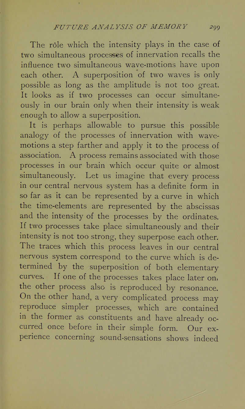 The role which the intensity plays in the case of two simultaneous processes of innervation recalls the influence two simultaneous wave-motions have upon m each other. A superposition of two waves is only possible as long as the amplitude is not too great. It looks as if two processes can occur simultane- ously in our brain only when their intensity is weak enough to allow a superposition. It is perhaps allowable to pursue this possible analogy of the processes of innervation with wave- motions a step farther and apply it to the process of association. A process remains associated with those processes in our brain which occur quite or almost simultaneously. Let us imagine that every process in our central nervous system has a definite form in so far as it can be represented by a curve in which the time-elements are represented by the abscissas and the intensity of the processes by the ordinates. If two processes take place simultaneously and their intensity is not too strong, they superpose each other. The traces which this process leaves in our central nervous system correspond to the curve which is de- termined by the superposition of both elementary curves. If one of the processes takes place later on, the other process also is reproduced by resonance. On the other hand, a very complicated process may reproduce simpler processes, which are contained in the former as constituents and have already oc- curred once before in their simple form. Our ex- perience concerning sound-sensations shows indeed