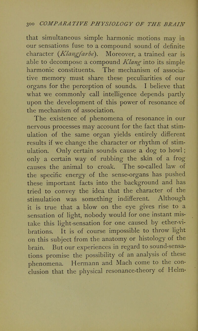 that simultaneous simple harmonic motions may in our sensations fuse to a compound sound of definite character {Klangfarbe). Moreover, a trained ear is able to decompose a compound Klang into its simple harmonic constituents. The mechanism of associa- tive memory must share these peculiarities of our organs for the perception of sounds. I believe that what we commonly call intelligence depends partly upon the development of this power of resonance of the mechanism of association. The existence of phenomena of resonance in our nervous processes may account for the fact that stim- ulation of the same organ yields entirely different results if we change the character or rhythm of stim- ulation. Only certain sounds cause a dog to howl; only a certain way of rubbing the skin of a frog causes the animal to croak. The so-called law of the specific energy of the sense-organs has pushed these important facts into the background and has tried to convey the idea that the character of the stimulation was something indifferent. Although it is true that a blow on the eye gives rise to a sensation of light, nobody would for one instant mis- take this light-sensation for one caused by ether-vi- brations. It is of course impossible to throw light on this subject from the anatomy or histology of the brain. But our experiences in regard to sound-sensa- tions promise the possibility of an analysis of these phenomena. Hermann and Mach come to the con- clusion that the physical resonance-theory of Helm-