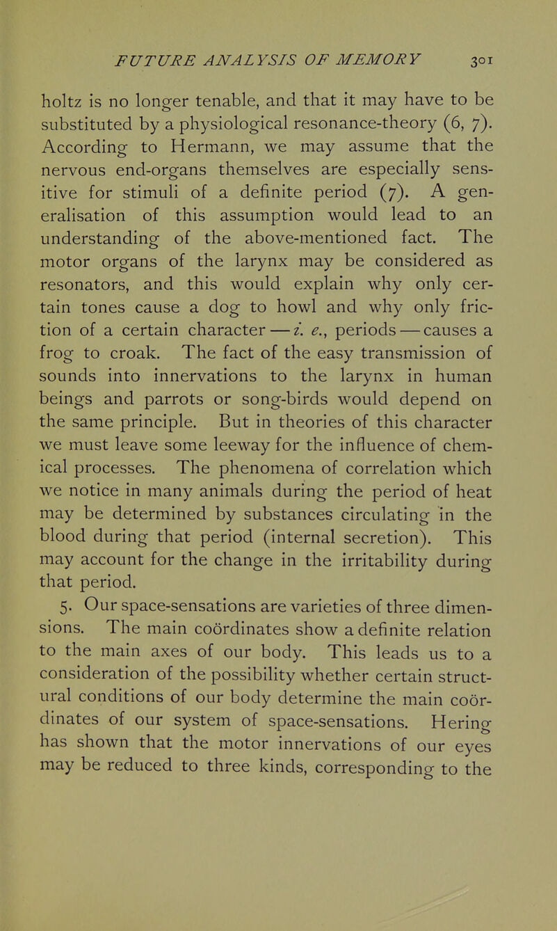 holtz is no longer tenable, and that it may have to be substituted by a physiological resonance-theory (6, 7). According to Hermann, we may assume that the nervous end-organs themselves are especially sens- itive for stimuli of a definite period (7). A gen- eralisation of this assumption would lead to an understanding of the above-mentioned fact. The motor organs of the larynx may be considered as resonators, and this would explain why only cer- tain tones cause a dog to howl and why only fric- tion of a certain character — z. e., periods — causes a frog to croak. The fact of the easy transmission of sounds into innervations to the larynx in human beings and parrots or song-birds would depend on the same principle. But in theories of this character we must leave some leeway for the influence of chem- ical processes. The phenomena of correlation which we notice in many animals during the period of heat may be determined by substances circulating in the blood during that period (internal secretion). This may account for the change in the irritability during that period. 5. Our space-sensations are varieties of three dimen- sions. The main coordinates show a definite relation to the main axes of our body. This leads us to a consideration of the possibility whether certain struct- ural conditions of our body determine the main coor- dinates of our system of space-sensations. Hering has shown that the motor innervations of our eyes may be reduced to three kinds, corresponding to the