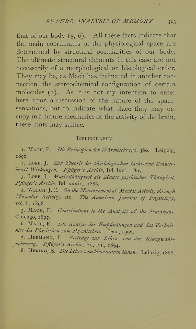 that of our body (5, 6). All these facts indicate that the main coordinates of the physiological space are determined by structural peculiarities of our body. The ultimate structural ele'ments in this case are not necessarily of a morphological or histological order. They may be, as Mach has intimated in another con- nection, the stereochemical configuration of certain molecules (i). As it is not my intention to enter here upon a discussion of the nature of the space- sensations, but to indicate what place they may oc- cupy in a future mechanics of the activity of the brain, these hints may suffice. Bibliography. 1. Mach, E. DiePrincipiender Wdrmelehre,^. -Tt^io. Leipzig, 1896. 2. LoEB, J. Zur Theorie der physiologischen Licht- und Schwer- kraft-Wirkungen. Pfliiger's Archiv, Bd. Ixvi., 1897. 3. LoEB, J. Muskelthdtigkeit ah Maass psychischer Thdtigkeit. Pfliiger's Archiv^ Bd. xxxix., 1886, 4. Welch, J. C. On the Measurement of Mental Activity through Mtiscular Activity^ etc. The American Journal of Physiology, vol. i., 1898. 5. Mach, E. Contributions to the Analysis of the Sensations. Chicago, 1897. 6. Mach, E. Die Analyse der Empfindungen und das Verhdlt- niss des Physischen zuni Psychischen. Jena, 1900. 7. Hermann, L. Beitrdge zur Lehre von der Klangwahr- nehmung. Pfliiger's Archiv, Bd. Ivi., 1894. 8. Hering, E. Die Lehre vombinocularen Sehen. Leipzig, 1868.