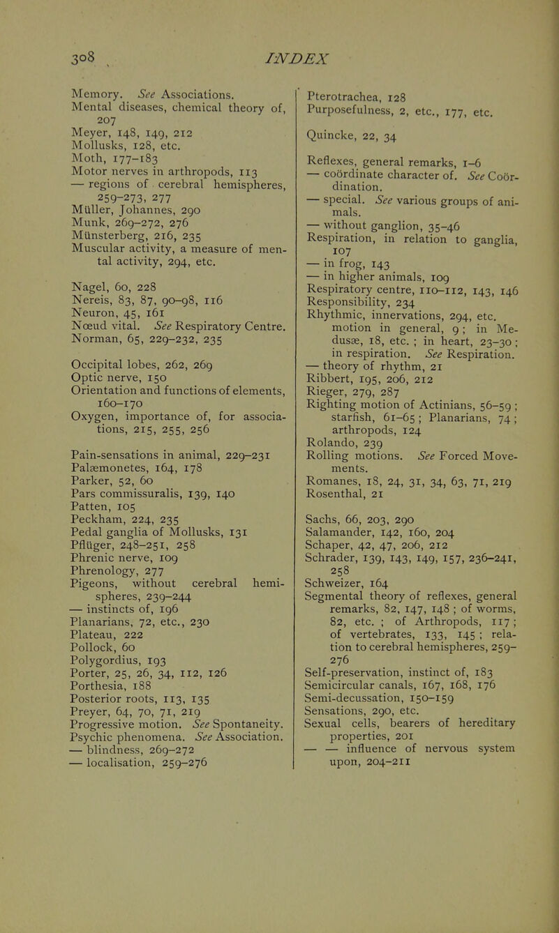 Memory, See Associations. Mental diseases, chemical theory of, 207 Meyer, 148, 149, 212 MoUusks, 128, etc. Moth, 177-183 Motor nerves in arthropods, 113 — regions of cerebral hemispheres, 259-273, 277 MuUer, Johannes, 290 Munk, 269-272, 276 Munsterberg, 216, 235 Muscular activity, a measure of men- tal activity, 294, etc, Nagel, 60, 228 Nereis, 83, 87, 90-98, 116 Neuron, 45, 161 Noeud vital. See Respiratory Centre, Norman, 65, 229-232, 235 Occipital lobes, 262, 269 Optic nerve, 150 Orientation and functions of elements, 160-170 Oxygen, importance of, for associa- tions, 215, 255, 256 Pain-sensations in animal, 229-231 Palsemonetes, 164, 178 Parker, 52, 60 Pars commissuralis, 139, 140 Patten, 105 Peckham, 224, 235 Pedal ganglia of Mollusks, 131 Pfluger, 248-251, 258 Phrenic nerve, 109 Phrenology, 277 Pigeons, without cerebral hemi- spheres, 239-244 — instincts of, 196 Planarians, 72, etc., 230 Plateau, 222 Pollock, 60 Polygordius, 193 Porter, 25, 26, 34, 112, 126 Porthesia, 188 Posterior roots, 113, 135 Preyer, 64, 70, 71, 219 Progressive motion. See Spontaneity. Psychic phenomena. ^^<? Association. — blindness, 269-272 — localisation, 259-276 Pterotrachea, 128 Purposefulness, 2, etc., 177, etc. Quincke, 22, 34 Reflexes, general remarks, 1-6 — coordinate character of. See Coor- dination. — special. See various groups of ani- mals. — without ganglion, 35-46 Respiration, in relation to ganglia, 107 — in frog, 143 — in higher animals, 109 Respiratory centre, 110-112, 143, 146 Responsibility, 234 Rhythmic, innervations, 294, etc, motion in general, 9 ; in Me- dusae, 18, etc. ; in heart, 23-30 ; in respiration. See Respiration. — theory of rhythm, 21 Ribbert, 195, 206, 212 Rieger, 279, 287 Righting motion of Actinians, 56-59 ; starfish, 61-65 ; Planarians, 74 ; arthropods, 124 Rolando, 239 Rolling motions. See Forced Move- ments. Romanes, 18, 24, 31, 34, 63, 71, 219 Rosenthal, 21 Sachs, 66, 203, 290 Salamander, 142, 160, 204 Schaper, 42, 47, 206, 212 Schrader, 139, 143, 149, 157, 236-241, 258 Schweizer, 164 Segmental theory of reflexes, general remarks, 82, 147, 148 ; of worms, 82, etc. ; of Arthropods, 117; of vertebrates, 133, 145 ; rela- tion to cerebral hemispheres, 259- 276 Self-preservation, instinct of, 183 Semicircular canals, 167, 168, 176 Semi-decussation, 150-159 Sensations, 290, etc. Sexual cells, bearers of hereditary properties, 201 — — influence of nervous system upon, 204-211