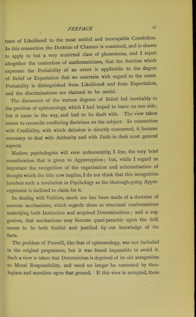 trace of Likelihood to the most settled and inescapable Conviction. In this connection the Doctrine of Chances is examined, and is shown to apply to but a very restricted class of phenomena, and I reject altogether the contention of mathematicians, that the fraction which expresses the Probability of an event is applicable to the degree of Belief or Expectation that we entertain with regard to the event. Probability is distinguished from Likelihood and from Expectation, and the discriminations are claimed to be useful. The discussion of the various degrees of Belief led inevitably to the problem of epistemology, which I had hoped to leave on one side; but it came in the way, and had to be dealt with. The view taken seems to reconcile conflicting doctrines on the subject. In connection with Credibility, with which delusion is directly concerned, it became necessary to deal with Authority and with Faith in their most general aspects. Modern psychologists will view unfavourably, I fear, the very brief consideration that is given to Apperception; but, while I regard as important the recognition of the organisation and schematisation of thought which the title now impHes, I do not think that this recognition involves such a revolution in Psychology as the thorough-going Apper- ceptionist is inclined to claim for it. In dealing with Volition, much use has been made of a doctrine of nervous mechanisms, which regards them as structural conformations underlying both Instinctive and acquired Determinations \ and a sug- gestion, that mechanisms may become quasi-parasitic upon the Self, seems to be both fruitful and justified by our knowledge of the facts. The problem of Freewill, like that of epistemology, was not included in the original programme, but it was found impossible to avoid it. Such a view is taken that Determinism is deprived of its old antagonism to Moral Responsibility, and need no longer be contested by theo- logians and moralists upon that ground. If this view is accepted, there
