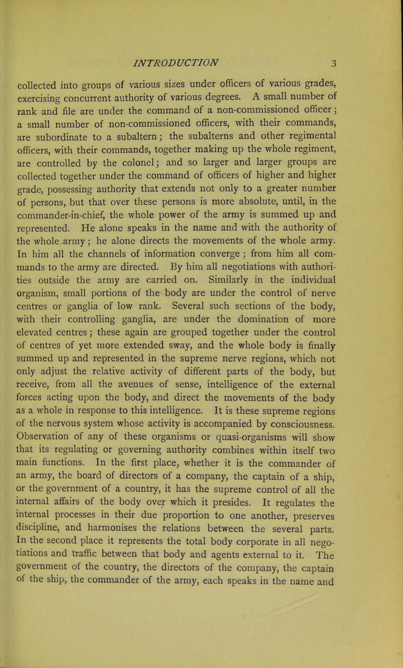 collected into groups of various sizes under officers of various grades, exercising concurrent authority of various degrees. A small number of rank and file are under the command of a non-commissioned officer; a small number of non-commissioned officers, with their commands, are subordinate to a subaltern; the subalterns and other regimental officers, with their commands, together making up the whole regiment, are controlled by the colonel; and so larger and larger groups are collected together under the command of officers of higher and higher grade, possessing authority that extends not only to a greater number of persons, but that over these persons is more absolute, until, in the commander-in-chief, the whole power of the array is summed up and represented. He alone speaks in the name and with the authority of the whole army; he alone directs the movements of the whole army. In him all the channels of information converge; from him all com- mands to the army are directed. By him all negotiations with authori- ties outside the army are carried on. Similarly in the individual organism, small portions of the body are under the control of nerve centres or ganglia of low rank. Several such sections of the body, with their controlling ganglia, are under the domination of more elevated centres; these again are grouped together under the control of centres of yet more extended sway, and the whole body is finally summed up and represented in the supreme nerve regions, which not only adjust the relative activity of different parts of the body, but receive, from all the avenues of sense, intelligence of the external forces acting upon the body, and direct the movements of the body as a whole in response to this intelligence. It is these supreme regions of the nervous system whose activity is accompanied by consciousness. Observation of any of these organisms or quasi-organisms will show that its regulating or governing authority combines within itself two main functions. In the first place, whether it is the commander of an army, the board of directors of a company, the captain of a ship, or the government of a country, it has the supreme control of all the internal affairs of the body over which it presides. It regulates the internal processes in their due proportion to one another, preserves discipline, and harmonises the relations between the several parts. In the second place it represents the total body corporate in all nego- tiations and traffic between that body and agents external to it. The government of the country, the directors of the company, the captain of the ship, the commander of the army, each speaks in the name and