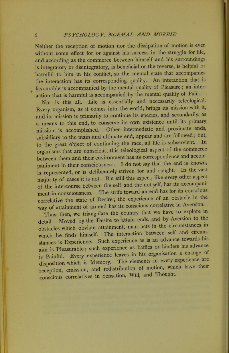 Neither the reception of motion nor the dissipation of motion is ever without some effect for or against his success in the struggle for hfe, and according as the commerce between himself and his surroundings is integratory or disintegratory, is beneficial or the reverse, is helpful or harmful to him in his conflict, so the mental state that accompanies the interaction has its corresponding quality. An interaction that is favourable is accompanied by the mental quality of Pleasure; an inter- action that is harmful is accompanied by the mental quality of Pain. Nor is this all. Life is essentially and necessarily teleological. Every organism, as it comes into the world, brings its mission with it, and its mission is primarily to continue its species, and secondarily, as a means to this end, to conserve its own existence until its primary mission is accomplished. Other intermediate and proximate ends, subsidiary to the main and ultimate end, appear and are followed; but, to the great object of continuing the race, all life is subservient. In organisms that are conscious, this teleological aspect of the commerce between them and their environment has its correspondence and accom- paniment in their consciousness. I do not say that the end is known, is represented, or is deliberately striven for and sought. In the vast majority of cases it is not. But still this aspect, like every other aspect of the intercourse between the self and the not-self, has its accompani- ment in consciousness. The strife toward an end has for its conscious correlative the state of Desire; the experience of an obstacle in the way of attainment of an end has its conscious correlative m Aversion. Thus, then, we triangulate the country that we have to explore m detail Moved by the Desire to attain ends, and by Aversion to the obstacles which obviate attainment, man acts in the circumstances m which he finds himself. The interaction between self and circum- stances is Experience. Such experience as is an advance towards his aim is Pleasurable; such experience as baffles or hinders his advance is Painful Every experience leaves in his orgamsation a change ot disposition which is Memory. The elements in every experience are reception, emission, and redistribution of motion, which have their conscious correlatives in Sensation, Will, and Thought.