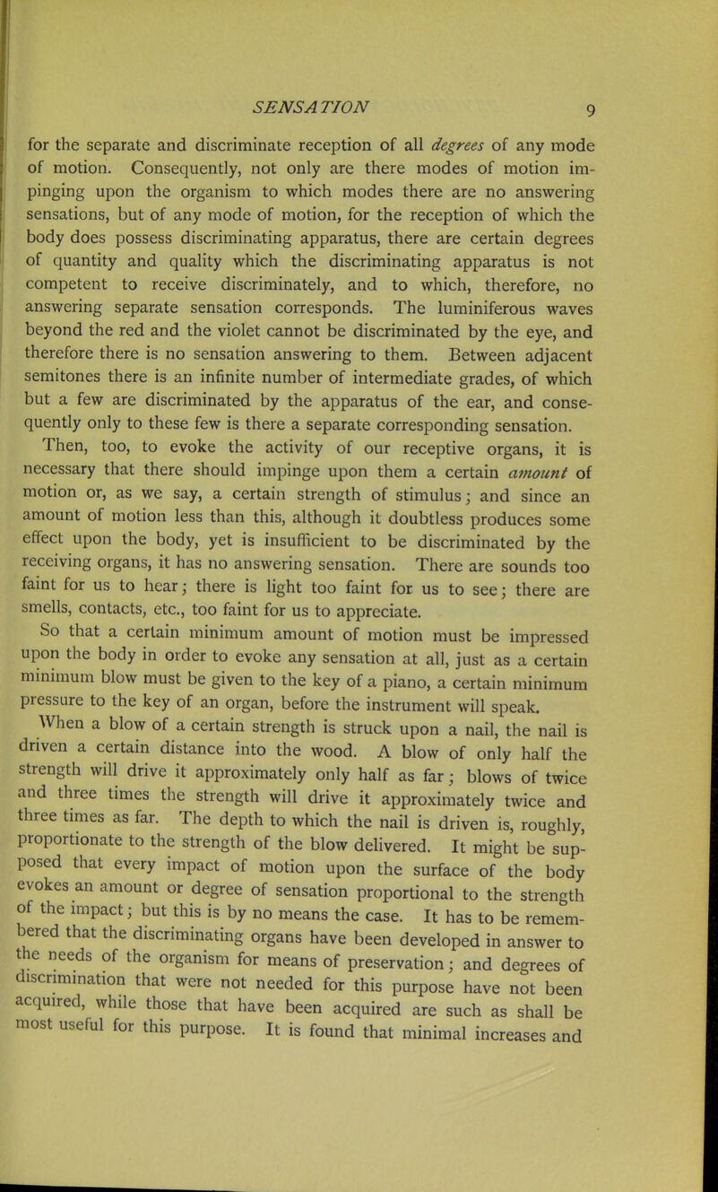 for the separate and discriminate reception of all degrees of any mode of motion. Consequently, not only are there modes of motion im- pinging upon the organism to which modes there are no answering sensations, but of any mode of motion, for the reception of which the body does possess discriminating apparatus, there are certain degrees of quantity and quality which the discriminating apparatus is not competent to receive discriminately, and to which, therefore, no answering separate sensation corresponds. The luminiferous waves beyond the red and the violet cannot be discriminated by the eye, and therefore there is no sensation answering to them. Between adjacent semitones there is an infinite number of intermediate grades, of which but a few are discriminated by the apparatus of the ear, and conse- quently only to these few is there a separate corresponding sensation. Then, too, to evoke the activity of our receptive organs, it is necessary that there should impinge upon them a certain ainount of motion or, as we say, a certain strength of stimulus; and since an amount of motion less than this, although it doubtless produces some effect upon the body, yet is insufficient to be discriminated by the receiving organs, it has no answering sensation. There are sounds too faint for us to hear \ there is light too faint for us to see; there are smells, contacts, etc., too faint for us to appreciate. So that a certain minimum amount of motion must be impressed upon the body in order to evoke any sensation at all, just as a certain minimum blow must be given to the key of a piano, a certain minimum pressure to the key of an organ, before the instrument will speak. When a blow of a certain strength is struck upon a nail, the nail is driven a certain distance into the wood. A blow of only half the strength will drive it approximately only half as far; blows of twice and three times the strength will drive it approximately twice and three times as far. The depth to which the nail is driven is, roughly, proportionate to the strength of the blow delivered. It might be sup- posed that every impact of motion upon the surface of the body evokes an amount or degree of sensation proportional to the strength of the mipact; but this is by no means the case. It has to be remem- bered that the discriminating organs have been developed in answer to the needs of the organism for means of preservation; and degrees of discrimmation that were not needed for this purpose have not been acquired, while those that have been acquired are such as shall be most useful for this purpose. It is found that minimal increases and