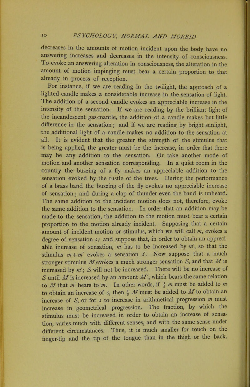 decreases in the amounts of motion incident upon the body have no answering increases and decreases in the intensity of consciousness. To evoke an answering alteration in consciousness, the alteration in the amount of motion impinging must bear a certain proportion to that already in process of reception. For instance, if we are reading in the twilight, the approach of a lighted candle makes a considerable increase in the sensation of light. The addition of a second candle evokes an appreciable increase in the intensity of the sensation. If we are reading by the brilliant light of the incandescent gas-mantle, the addition of a candle makes but little difference in the sensation \ and if we are reading by bright sunlight, the additional light of a candle makes no addition to the sensation at all. It is evident that the greater the strength of the stimulus that is being applied, the greater must be the increase, in order that there may be any addition to the sensation. Or take another mode of motion and another sensation corresponding. In a quiet room in the country the buzzing of a fly makes an appreciable addition to the sensation evoked by the rustle of the trees. During the performance of a brass band the buzzing of the fly evokes no appreciable increase of sensation; and during a clap of thunder even the band is unheard. The same addition to the incident motion does not, therefore, evoke the same addition to the sensation. In order that an addition may be made to the sensation, the addition to the motion must bear a certain proportion to the motion already incident. Supposing that a certain amount of incident motion or stimulus, which we will call m, evokes a degree of sensation s; and suppose that, in order to obtain an appreci- able increase of sensation, m has to be increased by m\ so that the stimulus m + ni evokes a sensation s. Now suppose that a much stronger stimulus M evokes a much stronger sensation S, and that M is increased by w'; S will not be increased. There will be no increase of S until M is increased by an amount M\ which bears the same relation to M that m bears to m. In other words, if \ m must be added to m to obtain an increase of s, then | M must be added to M to obtain an increase of S, or for s to increase in arithmetical progression m must increase in geometrical progression. The fraction, by which the stimulus must be increased in order to obtain an increase of sensa- tion, varies much with different senses, and with the same sense under diff'erent circumstances. Thus, it is much smaller for touch on the finger-tip and the tip of the tongue than in the thigh or the back.