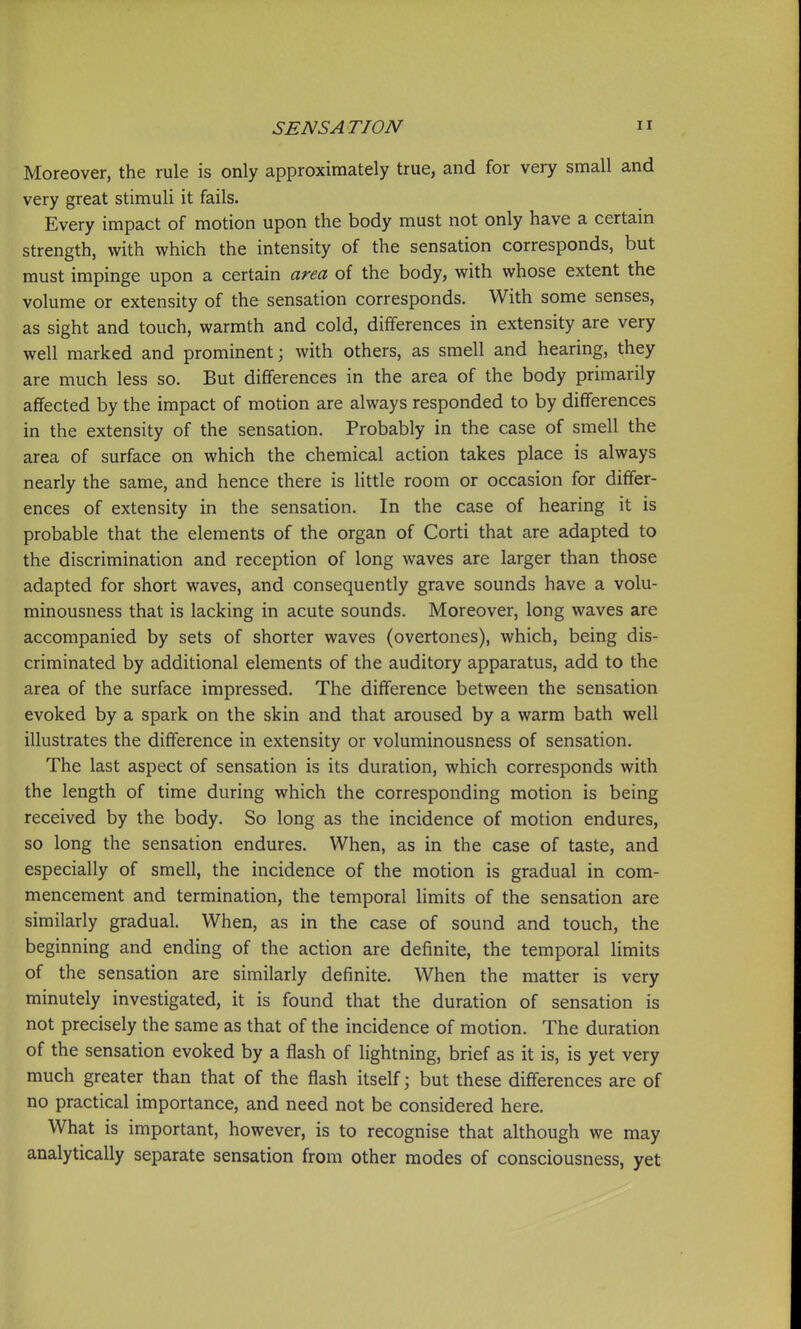 Moreover, the rule is only approximately true, and for very small and very great stimuli it fails. Every impact of motion upon the body must not only have a certain strength, with which the intensity of the sensation corresponds, but must impinge upon a certain area of the body, with whose extent the volume or extensity of the sensation corresponds. With some senses, as sight and touch, warmth and cold, differences in extensity are very well marked and prominent; with others, as smell and hearing, they are much less so. But differences in the area of the body primarily affected by the impact of motion are always responded to by differences in the extensity of the sensation. Probably in the case of smell the area of surface on which the chemical action takes place is always nearly the same, and hence there is little room or occasion for differ- ences of extensity in the sensation. In the case of hearing it is probable that the elements of the organ of Corti that are adapted to the discrimination and reception of long waves are larger than those adapted for short waves, and consequently grave sounds have a volu- minousness that is lacking in acute sounds. Moreover, long waves are accompanied by sets of shorter waves (overtones), which, being dis- criminated by additional elements of the auditory apparatus, add to the area of the surface impressed. The difference between the sensation evoked by a spark on the skin and that aroused by a warm bath well illustrates the difference in extensity or voluminousness of sensation. The last aspect of sensation is its duration, which corresponds with the length of time during which the corresponding motion is being received by the body. So long as the incidence of motion endures, so long the sensation endures. When, as in the case of taste, and especially of smell, the incidence of the motion is gradual in com- mencement and termination, the temporal limits of the sensation are similarly gradual. When, as in the case of sound and touch, the beginning and ending of the action are definite, the temporal limits of the sensation are similarly definite. When the matter is very minutely investigated, it is found that the duration of sensation is not precisely the same as that of the incidence of motion. The duration of the sensation evoked by a flash of lightning, brief as it is, is yet very much greater than that of the flash itself; but these differences are of no practical importance, and need not be considered here. What is important, however, is to recognise that although we may analytically separate sensation from other modes of consciousness, yet