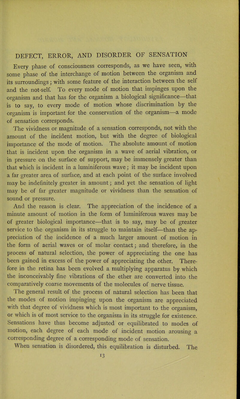 DEFECT, ERROR, AND DISORDER OF SENSATION Every phase of consciousness corresponds, as we have seen, with some phase of the interchange of motion between the organism and its surroundings; with some feature of the interaction between the self and the not-self. To every mode of motion that impinges upon the organism and that has for the organism a biological significance—that is to say, to every mode of motion whose discrimination by the organism is important for the conservation of the organism—a mode of sensation corresponds. The vividness or magnitude of a sensation corresponds, not with the amount of the incident motion, but with the degree of biological importance of the mode of motion. The absolute amount of motion that is incident upon the organism in a wave of aerial vibration, or in pressure on the surface of support, may be immensely greater than that which is incident in a luminiferous wave; it may be incident upon a far greater area of surface, and at each point of the surface involved may be indefinitely greater in amount; and yet the sensation of light may be of far greater magnitude or vividness than the sensation of sound or pressure. And the reason is clear. The appreciation of the incidence of a minute amount of motion in the form of luminiferous waves may be of greater biological importance—that is to say, may be of greater service to the organism in its struggle to maintain itself—than the ap- preciation of the incidence of a much larger amount of motion in the form of aerial waves or of molar contact; and therefore, in the process of natural selection, the power of appreciating the one has been gained in excess of the power of appreciating the other. There- fore in the retina has been evolved a multiplying apparatus by which the inconceivably fine vibrations of the ether are converted into the comparatively coarse movements of the molecules of nerve tissue. The general result of the process of natural selection has been that the modes of motion impinging upon the organism are appreciated with that degree of vividness which is most important to the organism, or which is of most service to the organism in its struggle for existence. Sensations have thus become adjusted or equilibrated to modes of motion, each degree of each mode of incident motion arousing a corresponding degree of a corresponding mode of sensation. When sensation is disordered, this equilibration is disturbed. The