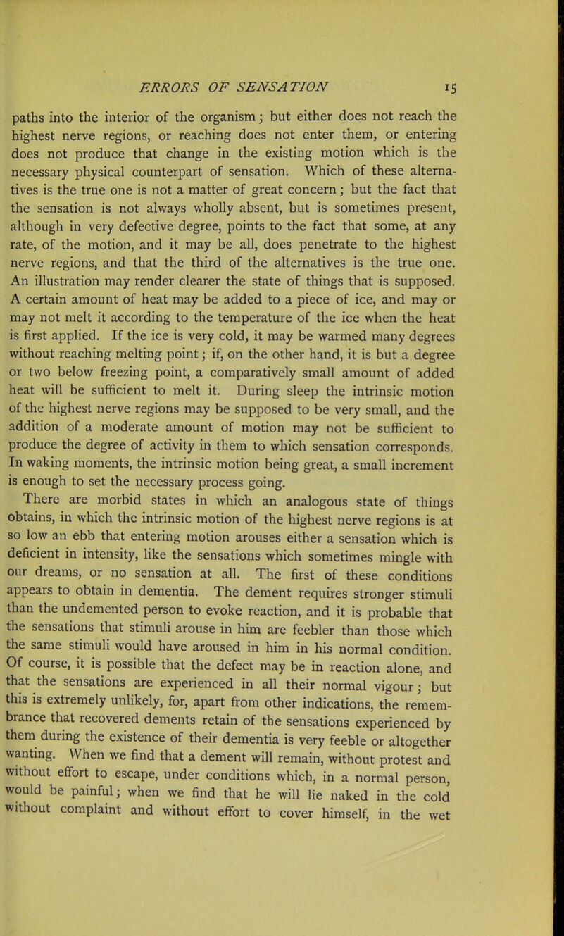 paths into the interior of the organism; but either does not reach the highest nerve regions, or reaching does not enter them, or entering does not produce that change in the existing motion which is the necessary physical counterpart of sensation. Which of these alterna- tives is the true one is not a matter of great concern; but the fact that the sensation is not always wholly absent, but is sometimes present, although in very defective degree, points to the fact that some, at any rate, of the motion, and it may be all, does penetrate to the highest nerve regions, and that the third of the alternatives is the true one. An illustration may render clearer the state of things that is supposed. A certain amount of heat may be added to a piece of ice, and may or may not melt it according to the temperature of the ice when the heat is first applied. If the ice is very cold, it may be warmed many degrees without reaching melting point; if, on the other hand, it is but a degree or two below freezing point, a comparatively small amount of added heat will be sufficient to melt it. During sleep the intrinsic motion of the highest nerve regions may be supposed to be very small, and the addition of a moderate amount of motion may not be sufficient to produce the degree of activity in them to which sensation corresponds. In waking moments, the intrinsic motion being great, a small increment is enough to set the necessary process going. There are morbid states in which an analogous state of things obtains, in which the intrinsic motion of the highest nerve regions is at so low an ebb that entering motion arouses either a sensation which is deficient in intensity, like the sensations which sometimes mingle with our dreams, or no sensation at all. The first of these conditions appears to obtain in dementia. The dement requires stronger stimuli than the undemented person to evoke reaction, and it is probable that the sensations that stimuli arouse in him are feebler than those which the same stimuli would have aroused in him in his normal condition. Of course, it is possible that the defect may be in reaction alone, and that the sensations are experienced in all their normal vigour; but this is extremely unlikely, for, apart from other indications, the remem- brance that recovered dements retain of the sensations experienced by them during the existence of their dementia is very feeble or altogether wanting. When we find that a dement will remain, without protest and without effort to escape, under conditions which, in a normal person, would be painful; when we find that he will lie naked in the cold without complaint and without effort to cover himself, in the wet