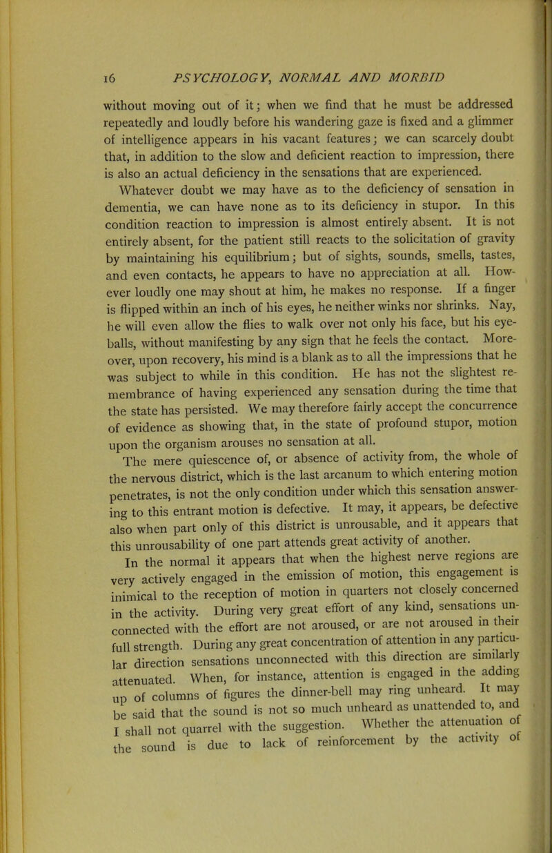 without moving out of it; when we find that he must be addressed repeatedly and loudly before his wandering gaze is fixed and a glimmer of intelligence appears in his vacant features; we can scarcely doubt that, in addition to the slow and deficient reaction to impression, there is also an actual deficiency in the sensations that are experienced. Whatever doubt we may have as to the deficiency of sensation in dementia, we can have none as to its deficiency in stupor. In this condition reaction to impression is almost entirely absent. It is not entirely absent, for the patient still reacts to the solicitation of gravity by maintaining his equilibrium; but of sights, sounds, smells, tastes, and even contacts, he appears to have no appreciation at all. How- ever loudly one may shout at him, he makes no response. If a finger is flipped within an inch of his eyes, he neither winks nor shrinks. Nay, he will even allow the flies to walk over not only his face, but his eye- balls, without manifesting by any sign that he feels the contact. More- over, upon recovery, his mind is a blank as to all the impressions that he was subject to while in this condition. He has not the slightest re- membrance of having experienced any sensation during the time that the state has persisted. We may therefore fairly accept the concurrence of evidence as showing that, in the state of profound stupor, motion upon the organism arouses no sensation at all. The mere quiescence of, or absence of activity from, the whole of the nervous district, which is the last arcanum to which entering motion penetrates, is not the only condition under which this sensation answer- ing to this' entrant motion is defective. It may, it appears, be defective also when part only of this district is unrousable, and it appears that this unrousability of one part attends great activity of another. In the normal it appears that when the highest nerve regions are very actively engaged in the emission of motion, this engagement is inimical to the reception of motion in quarters not closely concerned in the activity. During very great effort of any kind, sensations un- connected with the effort are not aroused, or are not aroused in their full strength During any great concentration of attention m any particu- lar direction sensations unconnected with this direction are similarly attenuated. When, for instance, attention is engaged in the adding UP of columns of figures the dinner-bell may ring unheard. It may be said that the sound is not so much unheard as unattended to, and I shall not quarrel with the suggestion. Whether the attenuation of the sound is due to lack of reinforcement by the activity of