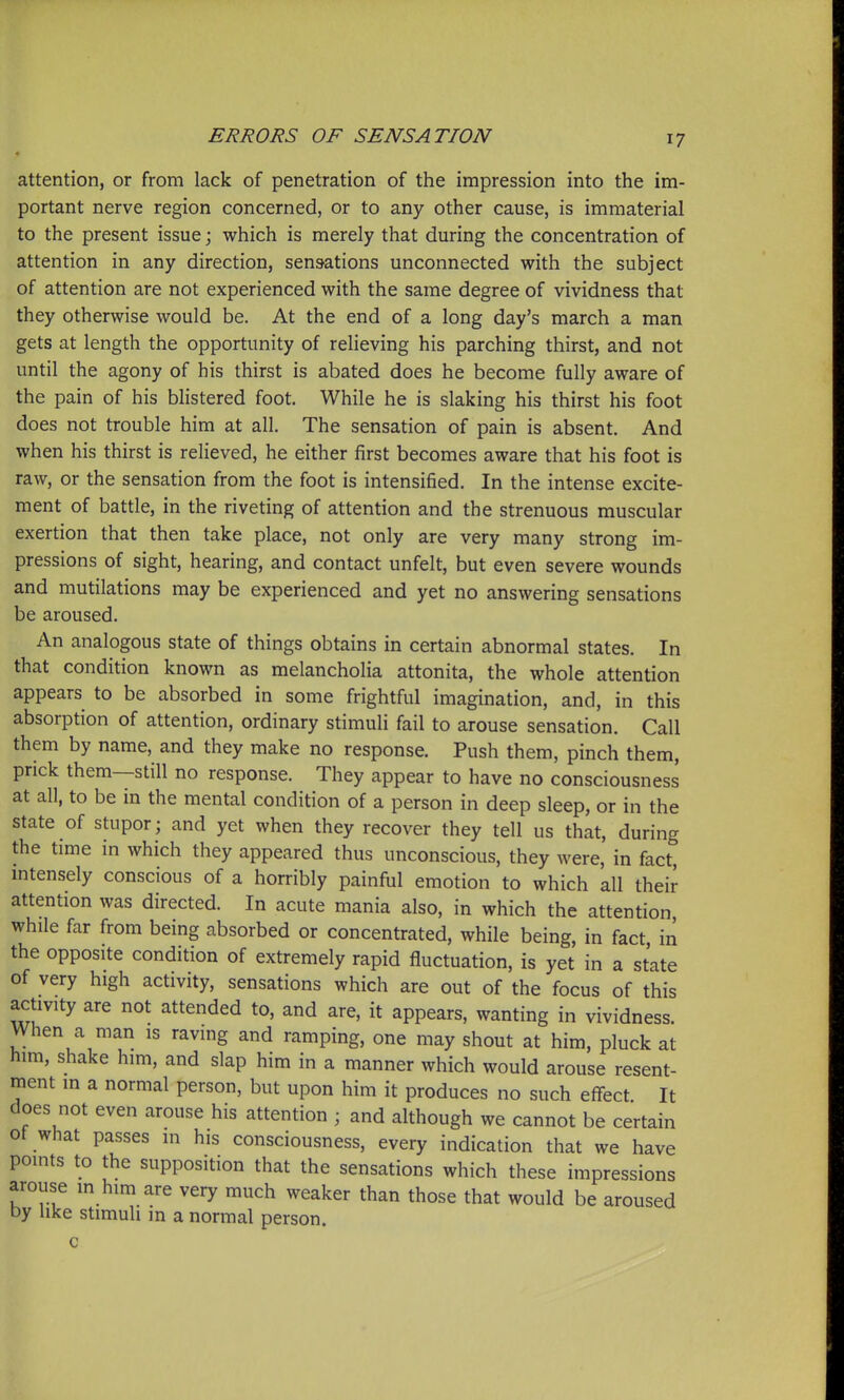 attention, or from lack of penetration of the impression into the im- portant nerve region concerned, or to any other cause, is immaterial to the present issue; which is merely that during the concentration of attention in any direction, sensations unconnected with the subject of attention are not experienced with the same degree of vividness that they otherwise would be. At the end of a long day's march a man gets at length the opportunity of relieving his parching thirst, and not until the agony of his thirst is abated does he become fully aware of the pain of his blistered foot. While he is slaking his thirst his foot does not trouble him at all. The sensation of pain is absent. And when his thirst is relieved, he either first becomes aware that his foot is raw, or the sensation from the foot is intensified. In the intense excite- ment of battle, in the riveting of attention and the strenuous muscular exertion that then take place, not only are very many strong im- pressions of sight, hearing, and contact unfelt, but even severe wounds and mutilations may be experienced and yet no answering sensations be aroused. An analogous state of things obtains in certain abnormal states. In that condition known as melancholia attonita, the whole attention appears to be absorbed in some frightful imagination, and, in this absorption of attention, ordinary stimuli fail to arouse sensation. Call them by name, and they make no response. Push them, pinch them, prick them—still no response. They appear to have no consciousness at all, to be in the mental condition of a person in deep sleep, or in the state of stupor; and yet when they recover they tell us that, during the time in which they appeared thus unconscious, they were, in fact, mtensely conscious of a horribly painful emotion to which all their attention was directed. In acute mania also, in which the attention, while far from being absorbed or concentrated, while being, in fact in the opposite condition of extremely rapid fluctuation, is yet in a state of very high activity, sensations which are out of the focus of this activity are not attended to, and are, it appears, wanting in vividness. When a man is raving and ramping, one may shout at him, pluck at him, shake him, and slap him in a manner which would arouse resent- ment in a normal person, but upon him it produces no such effect It does not even arouse his attention ; and although we cannot be certain ot what passes in his consciousness, every indication that we have points to the supposition that the sensations which these impressions arouse in him are very much weaker than those that would be aroused by like stimuli m a normal person. c