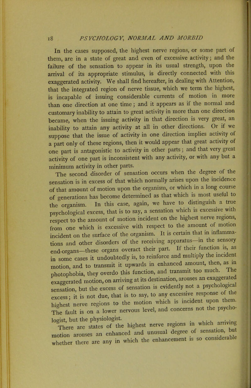 In the cases supposed, the highest nerve regions, or some part of them, are in a state of great and even of excessive activity; and the failure of the sensation to appear in its usual strength, upon the arrival of its appropriate stimulus, is directly connected with this exaggerated activity. We shall find hereafter, in dealing with Attention, that the integrated region of nerve tissue, which we term the highest, is incapable of issuing considerable currents of motion in more than one direction at one time; and it appears as if the normal and customary inability to attain to great activity in more than one direction became, when the issuing activity in that direction is very great, an inability to attain any activity at all in other directions. Or if we suppose that the issue of activity in one direction implies activity of a part only of these regions, then it would appear that great activity of one part is antagonistic to activity in other parts; and that very great activity of one part is inconsistent with any activity, or with any but a minimum activity in other parts. The second disorder of sensation occurs when the degree of the sensation is in excess of that which normally arises upon the incidence of that amount of motion upon the organism, or which in a long course of generations has become determined as that which is most useful to the organism. In this case, again, we have to distinguish a true psychological excess, that is to say, a sensation which is excessive with respect to the amount of motion incident on the highest nerve regions, from one which is excessive with respect to the amount of motion incident on the surface of the organism. It is certain that in inflamma- tions and other disorders of the receiving apparatus—in the sensory end-organs-these organs overact their part. If their function is as in some cases it undoubtedly is, to reinforce and multiply the incident motion, and to transmit it upwards in enhanced amount, then, as in photophobia, they overdo this function, and transmit too much. The exaggerated motion, on arriving at its destination, arouses an exaggerated sensation, but the excess of sensation is evidently not a psychological excess • it is not due, that is to say, to any excessive response of the highest nerve regions to the motion which is incident upon them. The fault is on a lower nervous level, and concerns not the psycho- loeist, but the physiologist. There are s Jes of the highest nerve regions in wh.ch arr.v.ng ,r,otion arouses an enhanced and unusual degree of W whether there are any in which the enhancement .s so considerable