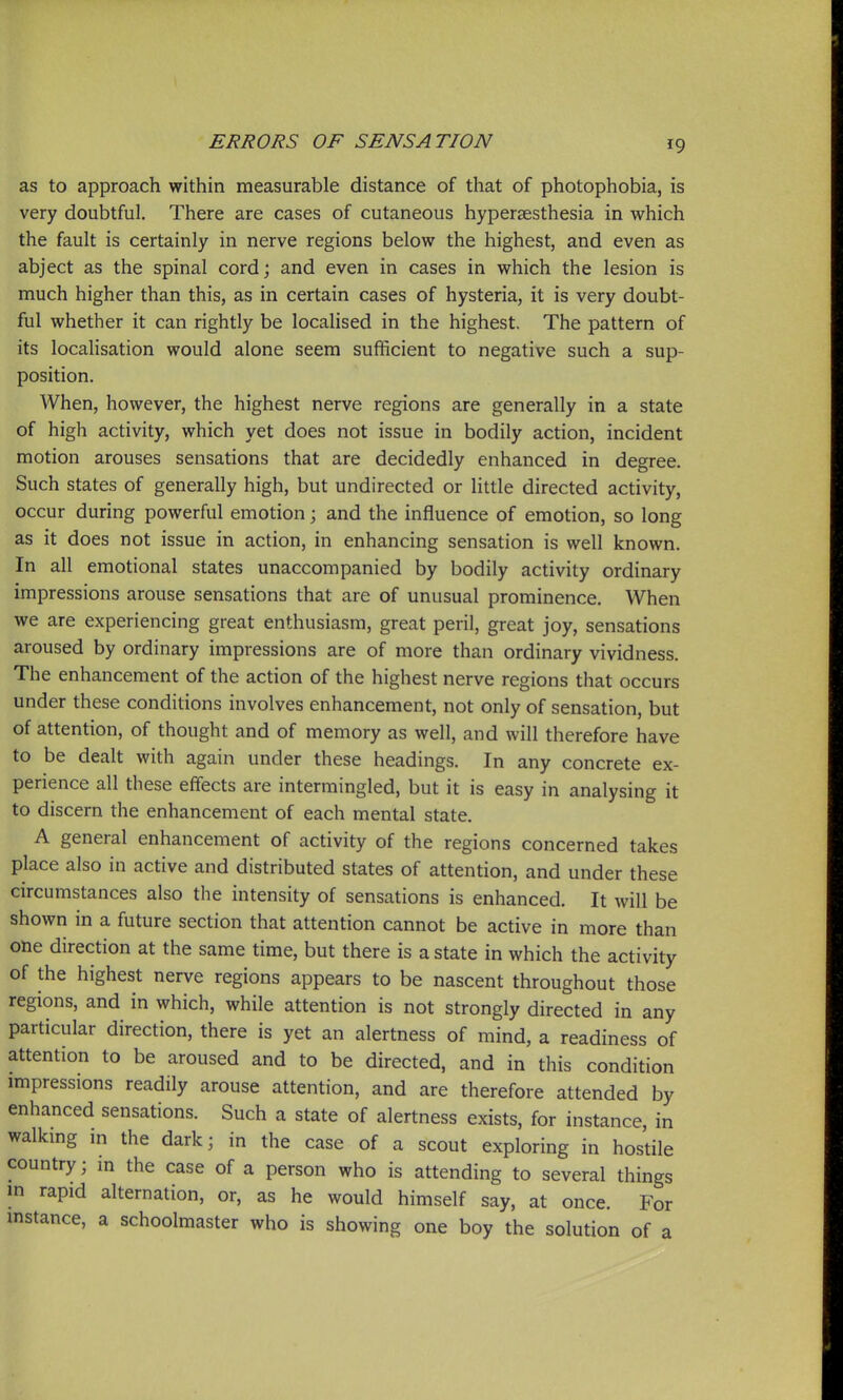 as to approach within measurable distance of that of photophobia, is very doubtful. There are cases of cutaneous hypersesthesia in which the fault is certainly in nerve regions below the highest, and even as abject as the spinal cord; and even in cases in which the lesion is much higher than this, as in certain cases of hysteria, it is very doubt- ful whether it can rightly be localised in the highest. The pattern of its locahsation would alone seem sufficient to negative such a sup- position. When, however, the highest nerve regions are generally in a state of high activity, which yet does not issue in bodily action, incident motion arouses sensations that are decidedly enhanced in degree. Such states of generally high, but undirected or little directed activity, occur during powerful emotion; and the influence of emotion, so long as it does not issue in action, in enhancing sensation is well known. In all emotional states unaccompanied by bodily activity ordinary impressions arouse sensations that are of unusual prominence. When we are experiencing great enthusiasm, great peril, great joy, sensations aroused by ordinary impressions are of more than ordinary vividness. The enhancement of the action of the highest nerve regions that occurs under these conditions involves enhancement, not only of sensation, but of attention, of thought and of memory as well, and will therefore have to be dealt with again under these headings. In any concrete ex- perience all these effects are intermingled, but it is easy in analysing it to discern the enhancement of each mental state. A general enhancement of activity of the regions concerned takes place also in active and distributed states of attention, and under these circumstances also the intensity of sensations is enhanced. It will be shown in a future section that attention cannot be active in more than one direction at the same time, but there is a state in which the activity of the highest nerve regions appears to be nascent throughout those regions, and in which, while attention is not strongly directed in any particular direction, there is yet an alertness of mind, a readiness of attention to be aroused and to be directed, and in this condition impressions readily arouse attention, and are therefore attended by enhanced sensations. Such a state of alertness exists, for instance, in walkmg in the dark; in the case of a scout exploring in hostile country; in the case of a person who is attending to several things in rapid alternation, or, as he would himself say, at once. For mstance, a schoolmaster who is showing one boy the solution of a