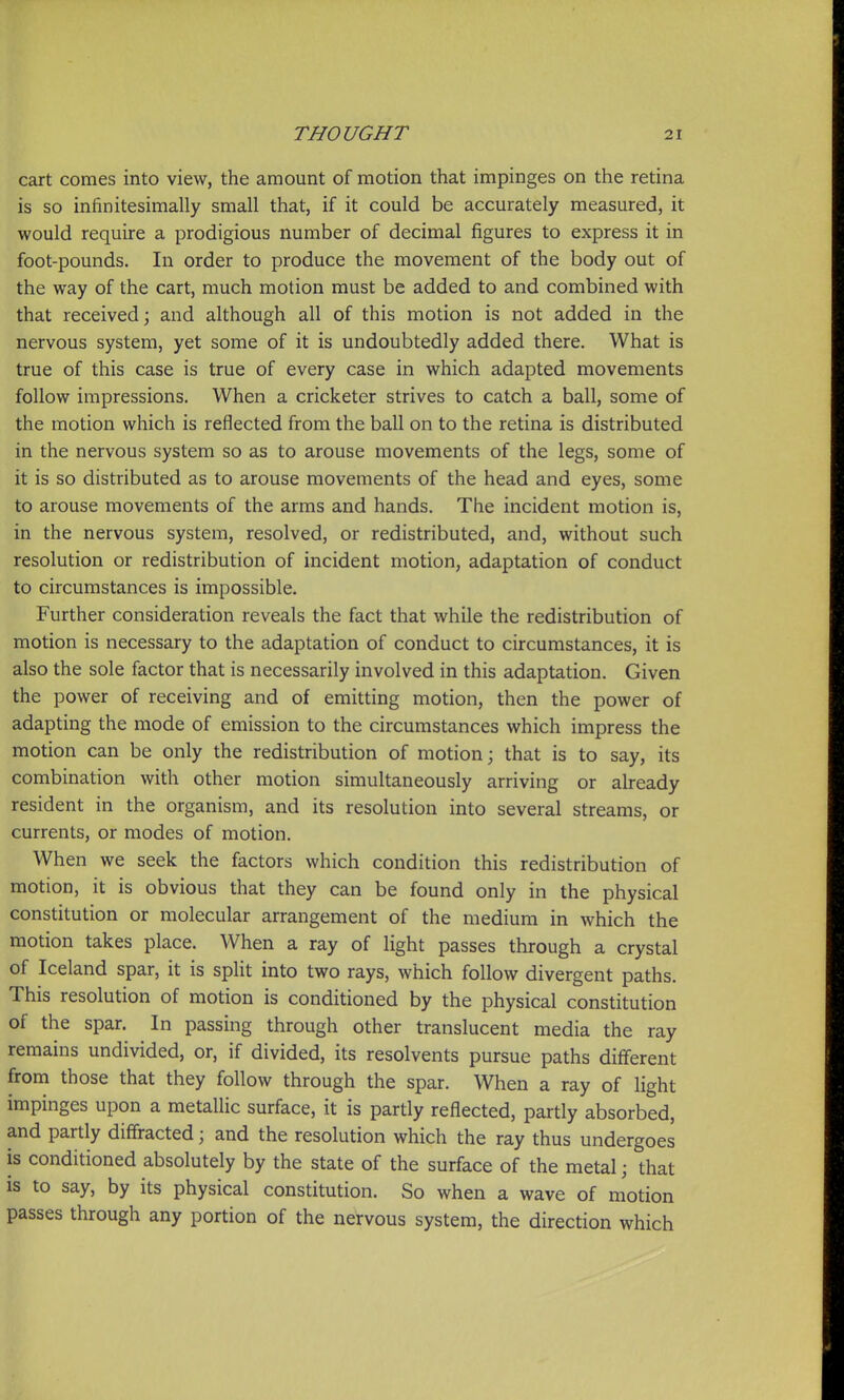 cart comes into view, the amount of motion that impinges on the retina is so infinitesimally small that, if it could be accurately measured, it would require a prodigious number of decimal figures to express it in foot-pounds. In order to produce the movement of the body out of the way of the cart, much motion must be added to and combined with that received; and although all of this motion is not added in the nervous system, yet some of it is undoubtedly added there. What is true of this case is true of every case in which adapted movements follow impressions. When a cricketer strives to catch a ball, some of the motion which is reflected from the ball on to the retina is distributed in the nervous system so as to arouse movements of the legs, some of it is so distributed as to arouse movements of the head and eyes, some to arouse movements of the arms and hands. The incident motion is, in the nervous system, resolved, or redistributed, and, without such resolution or redistribution of incident motion, adaptation of conduct to circumstances is impossible. Further consideration reveals the fact that while the redistribution of motion is necessary to the adaptation of conduct to circumstances, it is also the sole factor that is necessarily involved in this adaptation. Given the power of receiving and of emitting motion, then the power of adapting the mode of emission to the circumstances which impress the motion can be only the redistribution of motion; that is to say, its combination with other motion simultaneously arriving or already resident in the organism, and its resolution into several streams, or currents, or modes of motion. When we seek the factors which condition this redistribution of motion, it is obvious that they can be found only in the physical constitution or molecular arrangement of the medium in which the motion takes place. When a ray of light passes through a crystal of Iceland spar, it is split into two rays, which follow divergent paths. This resolution of motion is conditioned by the physical constitution of the spar. In passing through other translucent media the ray remains undivided, or, if divided, its resolvents pursue paths different from those that they follow through the spar. When a ray of light impinges upon a metallic surface, it is partly reflected, partly absorbed, and partly diffracted; and the resolution which the ray thus undergoes is conditioned absolutely by the state of the surface of the metal; that is to say, by its physical constitution. So when a wave of motion passes through any portion of the nervous system, the direction which