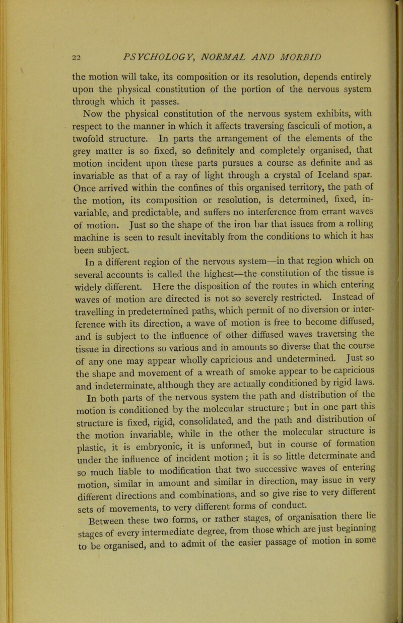 the motion will take, its composition or its resolution, depends entirely upon the physical constitution of the portion of the nervous system through which it passes. Now the physical constitution of the nervous system exhibits, with respect to the manner in which it affects traversing fasciculi of motion, a twofold structure. In parts the arrangement of the elements of the grey matter is so fixed, so definitely and completely organised, that motion incident upon these parts pursues a course as definite and as invariable as that of a ray of light through a crystal of Iceland spar. Once arrived within the confines of this organised territory, the path of the motion, its composition or resolution, is determined, fixed, in- variable, and predictable, and suffers no interference from errant waves of motion. Just so the shape of the iron bar that issues from a rolling machine is seen to result inevitably from the conditions to which it has been subject. In a different region of the nervous system—in that region which on several accounts is called the highest—the constitution of the tissue is widely different. Here the disposition of the routes in which entering waves of motion are directed is not so severely restricted. Instead of travelling in predetermined paths, which permit of no diversion or inter- ference with its direction, a wave of motion is free to become diffused, and is subject to the influence of other diffused waves traversing the tissue in directions so various and in amounts so diverse that the course of any one may appear wholly capricious and undetermined. Just so the shape and movement of a wreath of smoke appear to be capricious and indeterminate, although they are actually conditioned by rigid laws. In both parts of the nervous system the path and distribution of the motion is conditioned by the molecular structure; but in one part this structure is fixed, rigid, consolidated, and the path and distribution of the motion invariable, while in the other the molecular structure is plastic, it is embryonic, it is unformed, but in course of formation under the influence of incident motion; it is so little determinate and so much liable to modification that two successive waves of entering motion, similar in amount and similar in direction, may issue in very different directions and combinations, and so give rise to very different sets of movements, to very different forms of conduct. Between these two forms, or rather stages, of organisation there lie stages of every intermediate degree, from those which are just beginning to be organised, and to admit of the easier passage of motion m some