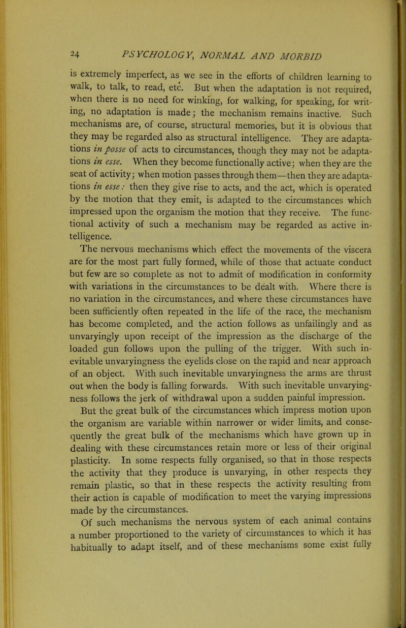 is extremely imperfect, as we see in the efforts of children learning to walk, to talk, to read, etc. But when the adaptation is not required, when there is no need for winking, for walking, for speaking, for writ- ing, no adaptation is made; the mechanism remains inactive. Such mechanisms are, of course, structural memories, but it is obvious that they may be regarded also as structural intelligence. They are adapta- tions in posse of acts to circumstances, though they may not be adapta- tions in esse. When they become functionally active; when they are the seat of activity; when motion passes through them—then they are adapta- tions in esse: then they give rise to acts, and the act, which is operated by the motion that they emit, is adapted to the circumstances which impressed upon the organism the motion that they receive. The func- tional activity of such a mechanism may be regarded as active in- telligence. The nervous mechanisms which effect the movements of the viscera are for the most part fully formed, while of those that actuate conduct but few are so complete as not to admit of modification in conformity with variations in the circumstances to be dealt with. Where there is no variation in the circumstances, and where these circumstances have been sufficiently often repeated in the life of the race, the mechanism has become completed, and the action follows as unfailingly and as unvaryingly upon receipt of the impression as the discharge of the loaded gun follows upon the pulling of the trigger. With such in- evitable unvaryingness the eyelids close on the rapid and near approach of an object. With such inevitable unvaryingness the arms are thrust out when the body is falling forwards. With such inevitable unvarying- ness follows the jerk of withdrawal upon a sudden painful impression. But the great bulk of the circumstances which impress motion upon the organism are variable within narrower or wider limits, and conse- quently the great bulk of the mechanisms which have grown up in dealing with these circumstances retain more or less of their original plasticity. In some respects fully organised, so that in those respects the activity that they produce is unvarying, in other respects they remain plastic, so that in these respects the activity resulting from their action is capable of modification to meet the varying impressions made by the circumstances. Of such mechanisms the nervous system of each animal contains a number proportioned to the variety of circumstances to which it has habitually to adapt itself, and of these mechanisms some exist fully