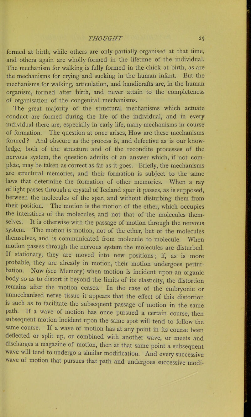 formed at birth, while others are only partially organised at that time, and others again are wholly formed in the lifetime of the individual. The mechanism for walking is fully formed in the chick at birth, as are the mechanisms for crying and sucking in the human infant. But the mechanisms for walking, articulation, and handicrafts are, in the human organism, formed after birth, and never attain to the completeness of organisation of the congenital mechanisms. The great majority of the structural mechanisms which actuate conduct are formed during the life of the individual, and in every individual there are, especially in early life, many mechanisms in course of formation. The question at once arises. How are these mechanisms formed ? And obscure as the process is, and defective as is our know- ledge, both of the structure and of the recondite processes of the nervous system, the question admits of an answer which, if not com- plete, may be taken as correct as far as it goes. Briefly, the mechanisms are structural memories, and their formation is subject to the same laws that determine the formation of other memories. When a ray of light passes through a crystal of Iceland spar it passes, as is supposed, between the molecules of the spar, and without disturbing them from their position. The motion is the motion of the ether, which occupies the interstices of the molecules, and not that of the molecules them- selves. It is otherwise with the passage of motion through the nervous system. The motion is motion, not of the ether, but of the molecules themselves, and is communicated from molecule to molecule. When motion passes through the nervous system the molecules are disturbed. If stationary, they are moved into new positions; if, as is more probable, they are already in motion, their motion undergoes pertur- bation. Now (see Memory) when motion is incident upon an organic body so as to distort it beyond the limits of its elasticity, the distortion remains after the motion ceases. In the case of the embryonic or unmechanised nerve tissue it appears that the effect of this distortion is such as to facilitate the subsequent passage of motion in the same path. If a wave of motion has once pursued a certain course, then subsequent motion incident upon the same spot will tend to follow the same course. If a wave of motion has at any point in its course been deflected or split up, or combined with another wave, or meets and discharges a magazine of motion, then at that same point a subsequent wave will tend to undergo a similar modification. And every successive wave of motion that pursues that path and undergoes successive modi-