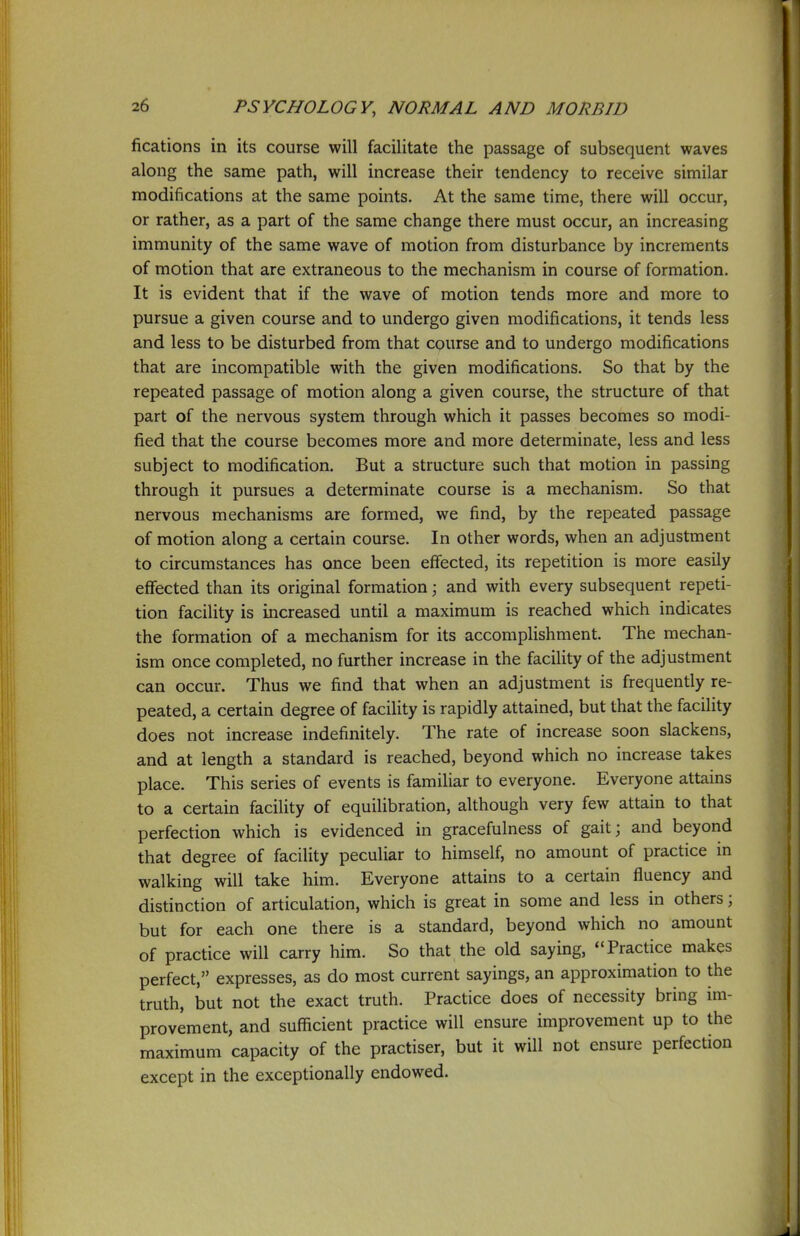 fications in its course will facilitate the passage of subsequent waves along the same path, will increase their tendency to receive similar modifications at the same points. At the same time, there will occur, or rather, as a part of the same change there must occur, an increasing immunity of the same wave of motion from disturbance by increments of motion that are extraneous to the mechanism in course of formation. It is evident that if the wave of motion tends more and more to pursue a given course and to undergo given modifications, it tends less and less to be disturbed from that course and to undergo modifications that are incompatible with the given modifications. So that by the repeated passage of motion along a given course, the structure of that part of the nervous system through which it passes becomes so modi- fied that the course becomes more and more determinate, less and less subject to modification. But a structure such that motion in passing through it pursues a determinate course is a mechanism. So that nervous mechanisms are formed, we find, by the repeated passage of motion along a certain course. In other words, when an adjustment to circumstances has once been effected, its repetition is more easily eflfected than its original formation; and with every subsequent repeti- tion facility is increased until a maximum is reached which indicates the formation of a mechanism for its accomplishment. The mechan- ism once completed, no further increase in the facility of the adjustment can occur. Thus we find that when an adjustment is frequently re- peated, a certain degree of facility is rapidly attained, but that the facility does not increase indefinitely. The rate of increase soon slackens, and at length a standard is reached, beyond which no increase takes place. This series of events is familiar to everyone. Everyone attains to a certain facility of equilibration, although very few attain to that perfection which is evidenced in gracefulness of gait; and beyond that degree of facility peculiar to himself, no amount of practice in walking will take him. Everyone attains to a certain fluency and distinction of articulation, which is great in some and less in others; but for each one there is a standard, beyond which no amount of practice will carry him. So that the old saying, Practice makes perfect, expresses, as do most current sayings, an approximation to the truth, but not the exact truth. Practice does of necessity bring im- provement, and sufficient practice will ensure improvement up to the maximum capacity of the practiser, but it will not ensure perfection except in the exceptionally endowed.