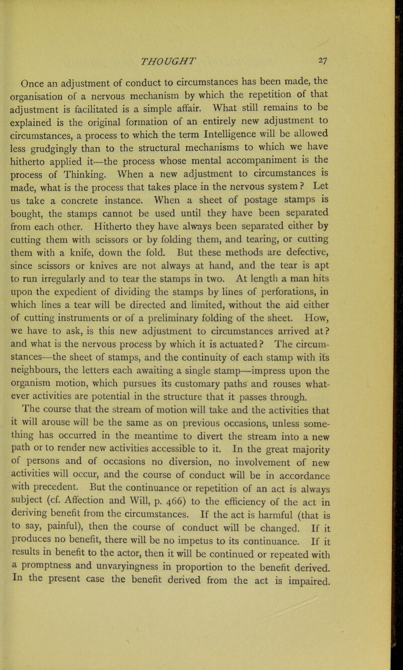 Once an adjustment of conduct to circumstances has been made, the organisation of a nervous mechanism by which the repetition of that adjustment is facilitated is a simple affair. What still remains to be explained is the original formation of an entirely new adjustment to circumstances, a process to which the term Intelligence will be allowed less grudgingly than to the structural mechanisms to which we have hitherto applied it—the process whose mental accompaniment is the process of Thinking. When a new adjustment to circumstances is made, what is the process that takes place in the nervous system ? Let us take a concrete instance. When a sheet of postage stamps is bought, the stamps cannot be used until they have been separated from each other. Hitherto they have always been separated either by cutting them with scissors or by folding them, and tearing, or cutting them with a knife, down the fold. But these methods are defective, since scissors or knives are not always at hand, and the tear is apt to run irregularly and to tear the stamps in two. At length a man hits upon the expedient of dividing the stamps by lines of perforations, in which lines a tear will be directed and limited, without the aid either of cutting instruments or of a preliminary folding of the sheet. How, we have to ask, is this new adjustment to circumstances arrived at? and what is the nervous process by which it is actuated ? The circum- stances—the sheet of stamps, and the continuity of each stamp with its neighbours, the letters each awaiting a single stamp—impress upon the organism motion, which pursues its customary paths and rouses what- ever activities are potential in the structure that it passes through. The course that the stream of motion will take and the activities that it will arouse will be the same as on previous occasions, unless some- thing has occurred in the meantime to divert the stream into a new path or to render new activities accessible to it. In the great majority of persons and of occasions no diversion, no involvement of new activities will occur, and the course of conduct will be in accordance with precedent. But the continuance or repetition of an act is always subject (cf. Affection and Will, p. 466) to the efficiency of the act in deriving benefit from the circumstances. If the act is harmful (that is to say, painful), then the course of conduct will be changed. If it produces no benefit, there will be no impetus to its continuance. If it results in benefit to the actor, then it will be continued or repeated with a promptness and unvaryingness in proportion to the benefit derived. In the present case the benefit derived from the act is impaired.