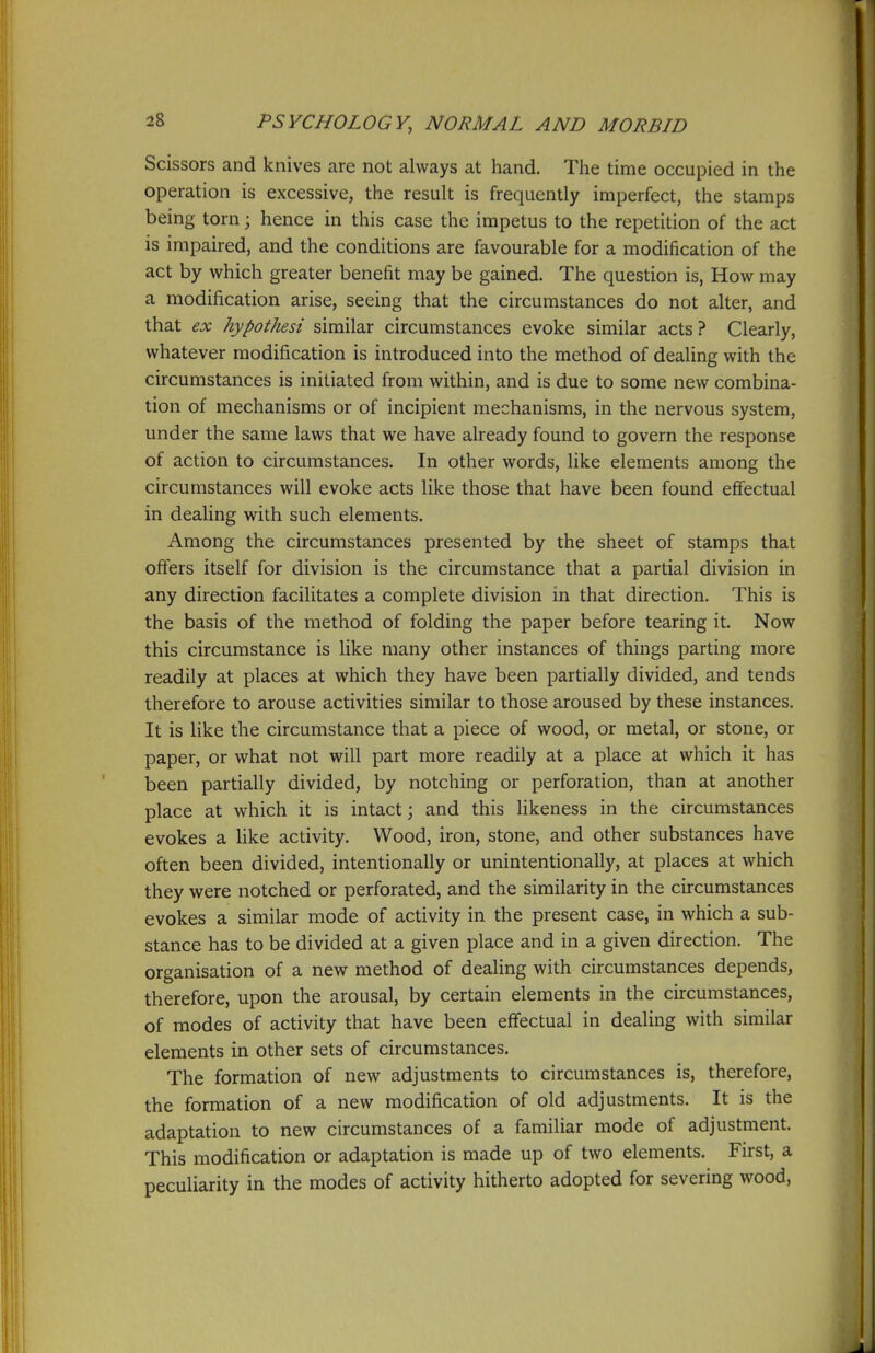 Scissors and knives are not always at hand. The time occupied in the operation is excessive, the result is frequently imperfect, the stamps being torn; hence in this case the impetus to the repetition of the act is impaired, and the conditions are favourable for a modification of the act by which greater benefit may be gained. The question is, How may a modification arise, seeing that the circumstances do not alter, and that ex hypothesi similar circumstances evoke similar acts ? Clearly, whatever modification is introduced into the method of dealing with the circumstances is initiated from within, and is due to some new combina- tion of mechanisms or of incipient mechanisms, in the nervous system, under the same laws that we have already found to govern the response of action to circumstances. In other words, like elements among the circumstances will evoke acts like those that have been found efifectual in dealing with such elements. Among the circumstances presented by the sheet of stamps that offers itself for division is the circumstance that a partial division in any direction facilitates a complete division in that direction. This is the basis of the method of folding the paper before tearing it. Now this circumstance is like many other instances of things parting more readily at places at which they have been partially divided, and tends therefore to arouse activities similar to those aroused by these instances. It is like the circumstance that a piece of wood, or metal, or stone, or paper, or what not will part more readily at a place at which it has been partially divided, by notching or perforation, than at another place at which it is intact; and this Hkeness in the circumstances evokes a like activity. Wood, iron, stone, and other substances have often been divided, intentionally or unintentionally, at places at which they were notched or perforated, and the similarity in the circumstances evokes a similar mode of activity in the present case, in which a sub- stance has to be divided at a given place and in a given direction. The organisation of a new method of dealing with circumstances depends, therefore, upon the arousal, by certain elements in the circumstances, of modes of activity that have been effectual in dealing with similar elements in other sets of circumstances. The formation of new adjustments to circumstances is, therefore, the formation of a new modification of old adjustments. It is the adaptation to new circumstances of a familiar mode of adjustment. This modification or adaptation is made up of two elements. First, a peculiarity in the modes of activity hitherto adopted for severing wood.