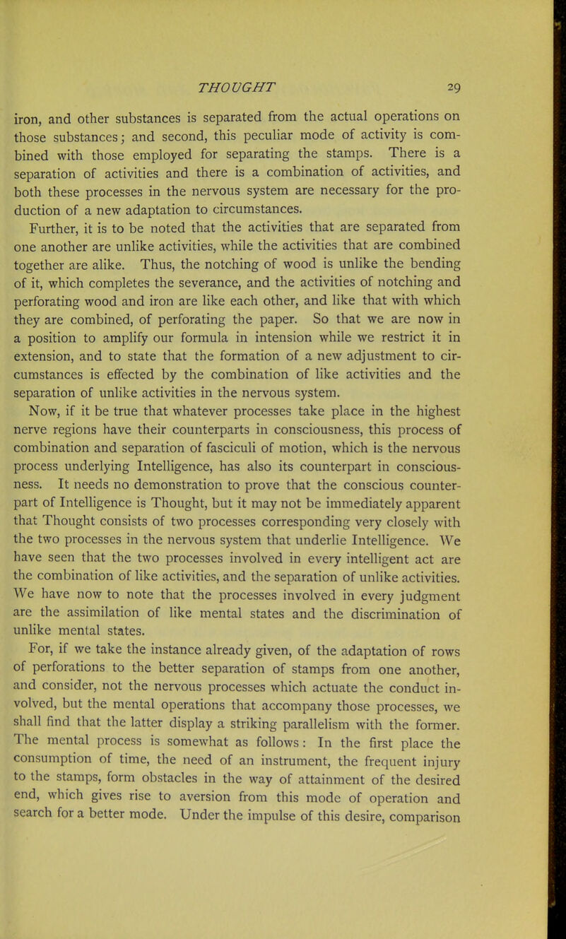 iron, and other substances is separated from the actual operations on those substances; and second, this peculiar mode of activity is com- bined with those employed for separating the stamps. There is a separation of activities and there is a combination of activities, and both these processes in the nervous system are necessary for the pro- duction of a new adaptation to circumstances. Further, it is to be noted that the activities that are separated from one another are unlike activities, while the activities that are combined together are alike. Thus, the notching of wood is unlike the bending of it, which completes the severance, and the activities of notching and perforating wood and iron are like each other, and like that with which they are combined, of perforating the paper. So that we are now in a position to amplify our formula in intension while we restrict it in extension, and to state that the formation of a new adjustment to cir- cumstances is effected by the combination of like activities and the separation of unlike activities in the nervous system. Now, if it be true that whatever processes take place in the highest nerve regions have their counterparts in consciousness, this process of combination and separation of fasciculi of motion, which is the nervous process underlying Intelligence, has also its counterpart in conscious- ness. It needs no demonstration to prove that the conscious counter- part of Intelligence is Thought, but it may not be immediately apparent that Thought consists of two processes corresponding very closely with the two processes in the nervous system that underlie Intelligence. We have seen that the two processes involved in every intelligent act are the combination of like activities, and the separation of unlike activities. We have now to note that the processes involved in every judgment are the assimilation of like mental states and the discrimination of unlike mental states. For, if we take the instance already given, of the adaptation of rows of perforations to the better separation of stamps from one another, and consider, not the nervous processes which actuate the conduct in- volved, but the mental operations that accompany those processes, we shall find that the latter display a striking parallelism with the former. The mental process is somewhat as follows: In the first place the consumption of time, the need of an instrument, the frequent injury to the stamps, form obstacles in the way of attainment of the desired end, which gives rise to aversion from this mode of operation and search for a better mode. Under the impulse of this desire, comparison