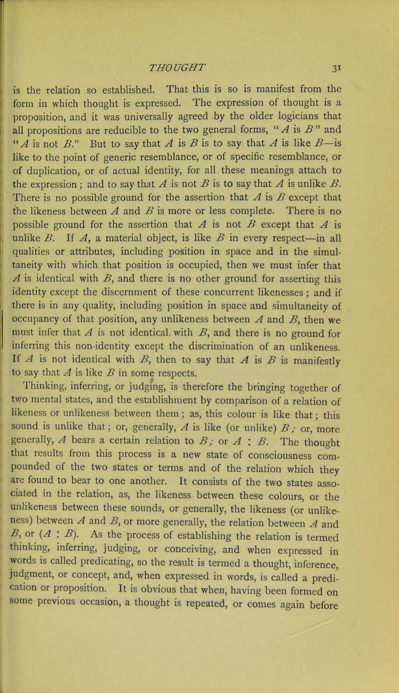 is the relation so established. That this is so is manifest from the form in which thought is expressed. The expression of thought is a proposition, and it was universally agreed by the older logicians that all propositions are reducible to the two general forms, is i? and is not B:' But to say that ^ is ^ is to say that A is like B—is like to the point of generic resemblance, or of specific resemblance, or of duplication, or of actual identity, for all these meanings attach to the expression; and to say that A is not B is to say that A is unlike B. There is no possible ground for the assertion that A is B except that the likeness between A and B is more or less complete. There is no possible ground for the assertion that A is not B except that A is unlike B. If A, a material object, is like B in every respect—in all qualities or attributes, including position in space and in the simul- taneity with which that position is occupied, then we must infer that A is identical with B, and there is no other ground for asserting this identity except the discernment of these concurrent likenesses; and if there is in any quality, including position in space and simultaneity of occupancy of that position, any unhkeness between A and B, then we must infer that A is not identical, with B, and there is no ground for inferring this non-identity except the discrimination of an unlikeness. If A is not identical with B, then to say that ^ is -5 is manifestly to say that A is like B in some respects. Thinking, inferring, or judging, is therefore the bringing together of two mental states, and the establishment by comparison of a relation of likeness or unlikeness between them; as, this colour is like that; this sound is unlike that; or, generally, A is like (or unhke) B; or, more generally, A bears a certain relation to B; or A : B. The thought that results from this process is a new state of consciousness com- pounded of the two states or terms and of the relation which they are found to bear to one another. It consists of the two states asso- ciated in the relation, as, the Hkeness between these colours, or the unlikeness between these sounds, or generally, the likeness (or unlike- ness) between A and B, or more generally, the relation between A and B, or (A : B). As the process of estabhshing the relation is termed thinking, inferring, judging, or conceiving, and when expressed in words is called predicating, so the result is termed a thought, inference, judgment, or concept, and, when expressed in words, is called a predi- cation or proposition. It is obvious that when, having been formed on some previous occasion, a thought is repeated, or comes again before