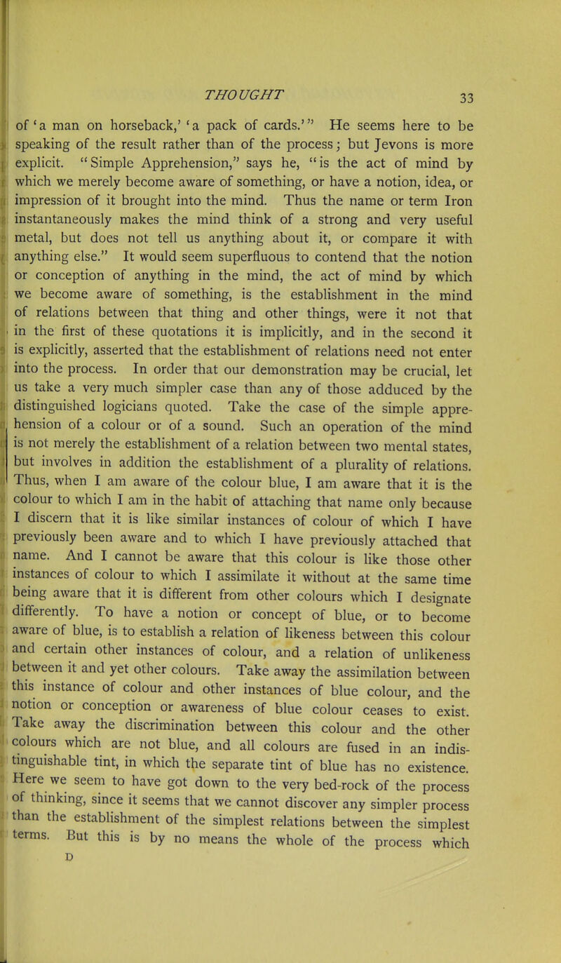 of'a man on horseback,' *a pack of cards.' He seems here to be speaking of the result rather than of the process; but Jevons is more explicit. Simple Apprehension, says he, is the act of mind by which we merely become aware of something, or have a notion, idea, or impression of it brought into the mind. Thus the name or term Iron instantaneously makes the mind think of a strong and very useful metal, but does not tell us anything about it, or compare it with anything else. It would seem superfluous to contend that the notion or conception of anything in the mind, the act of mind by which we become aware of something, is the establishment in the mind of relations between that thing and other things, were it not that in the first of these quotations it is implicitly, and in the second it is explicitly, asserted that the establishment of relations need not enter into the process. In order that our demonstration may be crucial, let us take a very much simpler case than any of those adduced by the distinguished logicians quoted. Take the case of the simple appre- hension of a colour or of a sound. Such an operation of the mind is not merely the establishment of a relation between two mental states, but involves in addition the establishment of a plurality of relations. Thus, when I am aware of the colour blue, I am aware that it is the colour to which I am in the habit of attaching that name only because I discern that it is like similar instances of colour of which I have previously been aware and to which I have previously attached that name. And I cannot be aware that this colour is like those other instances of colour to which I assimilate it without at the same time being aware that it is different from other colours which I designate differently. To have a notion or concept of blue, or to become aware of blue, is to establish a relation of likeness between this colour and certain other instances of colour, and a relation of unlikeness between it and yet other colours. Take away the assimilation between this instance of colour and other instances of blue colour, and the notion or conception or awareness of blue colour ceases to exist. Take away the discrimination between this colour and the other colours which are not blue, and all colours are fused in an indis- tinguishable tint, in which the separate tint of blue has no existence. Here we seem to have got down to the very bed-rock of the process of thmkmg, since it seems that we cannot discover any simpler process than the establishment of the simplest relations between the simplest terms. But this is by no means the whole of the process which D