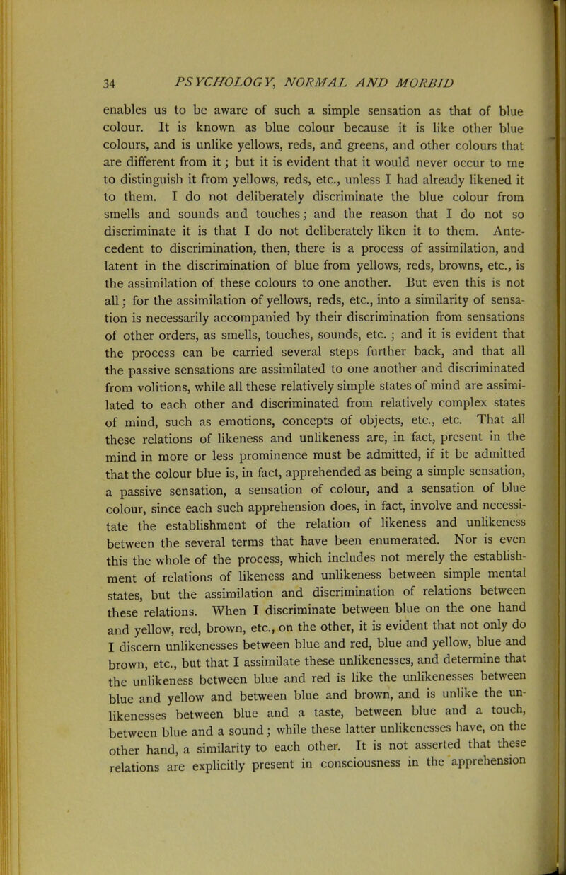 enables us to be aware of such a simple sensation as that of blue colour. It is known as blue colour because it is like other blue colours, and is unlike yellows, reds, and greens, and other colours that are different from it; but it is evident that it would never occur to me to distinguish it from yellows, reds, etc., unless I had already likened it to them. I do not deliberately discriminate the blue colour from smells and sounds and touches; and the reason that I do not so discriminate it is that I do not deliberately liken it to them. Ante- cedent to discrimination, then, there is a process of assimilation, and latent in the discrimination of blue from yellows, reds, browns, etc., is the assimilation of these colours to one another. But even this is not all; for the assimilation of yellows, reds, etc., into a similarity of sensa- tion is necessarily accompanied by their discrimination from sensations of other orders, as smells, touches, sounds, etc. ; and it is evident that the process can be carried several steps further back, and that all the passive sensations are assimilated to one another and discriminated from volitions, while all these relatively simple states of mind are assimi- lated to each other and discriminated from relatively complex states of mind, such as emotions, concepts of objects, etc., etc. That all these relations of likeness and unlikeness are, in fact, present in the mind in more or less prominence must be admitted, if it be admitted that the colour blue is, in fact, apprehended as being a simple sensation, a passive sensation, a sensation of colour, and a sensation of blue colour, since each such apprehension does, in fact, involve and necessi- tate the establishment of the relation of likeness and unlikeness between the several terms that have been enumerated. Nor is even this the whole of the process, which includes not merely the establish- ment of relations of likeness and unlikeness between simple mental states, but the assimilation and discrimination of relations between these relations. When I discriminate between blue on the one hand and yellow, red, brown, etc., on the other, it is evident that not only do I discern unlikenesses between blue and red, blue and yellow, blue and brown, etc., but that I assimilate these unlikenesses, and determine that the unlikeness between blue and red is like the unlikenesses between blue and yellow and between blue and brown, and is unlike the un- likenesses between blue and a taste, between blue and a touch, between blue and a sound; while these latter unlikenesses have, on the other hand, a similarity to each other. It is not asserted that these relations are explicitly present in consciousness in the apprehension