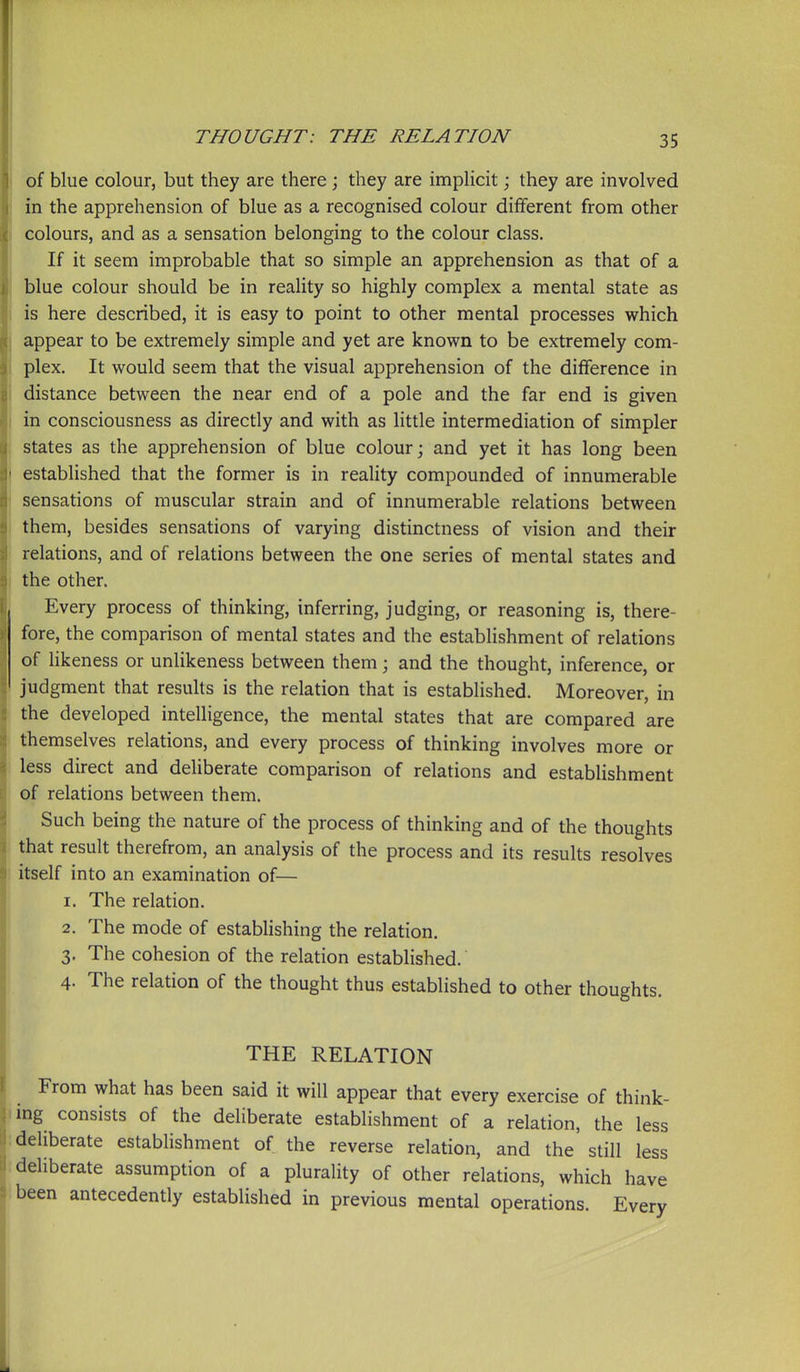 of blue colour, but they are there \ they are implicit; they are involved in the apprehension of blue as a recognised colour different from other colours, and as a sensation belonging to the colour class. If it seem improbable that so simple an apprehension as that of a blue colour should be in reality so highly complex a mental state as is here described, it is easy to point to other mental processes which appear to be extremely simple and yet are known to be extremely com- plex. It would seem that the visual apprehension of the difference in distance between the near end of a pole and the far end is given i in consciousness as directly and with as little intermediation of simpler ; states as the apprehension of blue colour; and yet it has long been I established that the former is in reality compounded of innumerable \ sensations of muscular strain and of innumerable relations between I them, besides sensations of varying distinctness of vision and their relations, and of relations between the one series of mental states and 1 the other. Every process of thinking, inferring, judging, or reasoning is, there- fore, the comparison of mental states and the establishment of relations of likeness or unlikeness between them; and the thought, inference, or judgment that resuUs is the relation that is established. Moreover, in the developed intelligence, the mental states that are compared are themselves relations, and every process of thinking involves more or less direct and deliberate comparison of relations and establishment of relations between them. Such being the nature of the process of thinking and of the thoughts that result therefrom, an analysis of the process and its results resolves ; itself into an examination of— 1. The relation. 2. The mode of establishing the relation. 3. The cohesion of the relation estabhshed. 4. The relation of the thought thus established to other thoughts. THE RELATION From what has been said it will appear that every exercise of think- <ing consists of the deliberate establishment of a relation, the less : deliberate establishment of the reverse relation, and the still less .deliberate assumption of a plurality of other relations, which have been antecedently established in previous mental operations. Every